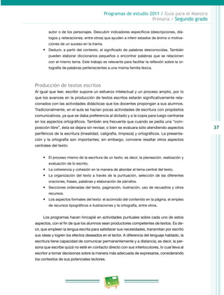 37 
Programas de estudio 2011 / Guía para el Maestro 
Primaria / Segundo grado 
autor o de los personajes. Descubrir indicadores específicos (descripciones, diá­logos 
y reiteraciones, entre otros) que ayuden a inferir estados de ánimo o motiva­ciones 
de un suceso en la trama. 
• Deducir, a partir del contexto, el significado de palabras desconocidas. También 
pueden elaborar diccionarios pequeños o encontrar palabras que se relacionen 
con el mismo tema. Este trabajo es relevante para facilitar la reflexión sobre la or­tografía 
de palabras pertenecientes a una misma familia léxica. 
Producción de textos escritos 
Al igual que leer, escribir supone un esfuerzo intelectual y un proceso amplio, por lo 
que los avances en la producción de textos escritos estarán significativamente rela­cionados 
con las actividades didácticas que los docentes propongan a sus alumnos. 
Tradicionalmente, en el aula se hacían pocas actividades de escritura con propósitos 
comunicativos, ya que se daba preferencia al dictado y a la copia para luego centrarse 
en los aspectos ortográficos. También era frecuente que cuando se pedía una “com­posición 
libre”, ésta se dejara sin revisar, o bien se evaluara sólo atendiendo aspectos 
periféricos de la escritura (linealidad, caligrafía, limpieza) y ortográficos. La presenta­ción 
y la ortografía son importantes; sin embargo, conviene resaltar otros aspectos 
centrales del texto: 
• El proceso mismo de la escritura de un texto; es decir, la planeación, realización y 
evaluación de lo escrito. 
• La coherencia y cohesión en la manera de abordar el tema central del texto. 
• La organización del texto a través de la puntuación, selección de las diferentes 
oraciones, frases, palabras y elaboración de párrafos. 
• Secciones ordenadas del texto, paginación, ilustración, uso de recuadros y otros 
recursos. 
• Los aspectos formales del texto: el acomodo del contenido en la página, el empleo 
de recursos tipográficos e ilustraciones y la ortografía, entre otros. 
Los programas hacen hincapié en actividades puntuales sobre cada uno de estos 
aspectos, con el fin de que los alumnos sean productores competentes de textos. Es de­cir, 
que empleen la lengua escrita para satisfacer sus necesidades, transmitan por escrito 
sus ideas y logren los efectos deseados en el lector. A diferencia del lenguaje hablado, la 
escritura tiene capacidad de comunicar permanentemente y a distancia; es decir, la per­sona 
que escribe quizá no esté en contacto directo con sus interlocutores, lo cual lleva al 
escritor a tomar decisiones sobre la manera más adecuada de expresarse, considerando 
los contextos de sus potenciales lectores. 
 