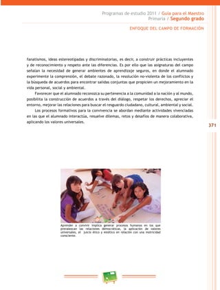 371 
Programas de estudio 2011 / Guía para el Maestro 
Primaria / Segundo grado 
ENFOQUE DEL CAMPO DE FORMACIÓN 
fanatismos, ideas estereotipadas y discriminatorias, es decir, a construir prácticas incluyentes 
y de reconocimiento y respeto ante las diferencias. Es por ello que las asignaturas del campo 
señalan la necesidad de generar ambientes de aprendizaje seguros, en donde el alumnado 
experimente la comprensión, el debate razonado, la resolución no-violenta de los conflictos y 
la búsqueda de acuerdos para encontrar salidas conjuntas que propicien un mejoramiento en la 
vida personal, social y ambiental. 
Favorecer que el alumnado reconozca su pertenencia a la comunidad a la nación y al mundo, 
posibilita la construcción de acuerdos a través del diálogo, respetar los derechos, apreciar el 
entorno, mejorar las relaciones para buscar el resguardo ciudadano, cultural, ambiental y social. 
Los procesos formativos para la convivencia se abordan mediante actividades vivenciadas 
en las que el alumnado interactúa, resuelve dilemas, retos y desafíos de manera colaborativa, 
aplicando los valores universales. 
Aprender a convivir implica generar procesos humanos en los que 
prevalezcan las relaciones democráticas, la aplicación de valores 
universales, el juicio ético y estético en relación con una motricidad 
consciente. 
 