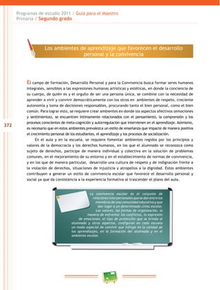 372 
Programas de estudio 2011 / Guía para el Maestro 
Primaria / Segundo grado 
Los ambientes de aprendizaje que favorecen el desarrollo 
personal y la convivencia 
El campo de formación, Desarrollo Personal y para la Convivencia busca formar seres humanos 
integrales, sensibles a las expresiones humanas artísticas y estéticas, en donde la conciencia de 
su cuerpo, de quién es y el orgullo de ser una persona única, se combine con la necesidad de 
aprender a vivir y convivir democráticamente con los otros en ambientes de respeto, creciente 
autonomía y toma de decisiones responsables, procurando tanto el bien personal, como el bien 
común. Para lograr esto, se requiere crear ambientes en donde los aspectos afectivos (emociones 
y sentimientos), se encuentren íntimamente relacionados con el pensamiento, la comprensión y los 
procesos conscientes de meta-cognición y autorregulación que intervienen en el aprendizaje. Asimismo, 
es necesario que en estos ambientes prevalezca un estilo de enseñanza que impacte de manera positiva 
el crecimiento personal de los estudiantes, el aprendizaje y los procesos de socialización. 
En el aula y en la escuela, se requiere fomentar ambientes regidos por los principios y 
valores de la democracia y los derechos humanos, en los que el alumnado se reconozca como 
sujeto de derechos, participe de manera individual y colectiva en la solución de problemas 
comunes, en el mejoramiento de su entorno y en el establecimiento de normas de convivencia, 
y en los que de manera particular, desarrolle una cultura de respeto y de indignación frente a 
la violación de derechos, situaciones de injusticia y atropellos a la dignidad. Estos ambientes 
contribuyen a generar un estilo de convivencia escolar que favorece el desarrollo personal y 
social ya que da consistencia a la experiencia formativa al trascender el plano del aula. 
La convivencia escolar es el conjunto de 
relaciones interpersonales que se dan entre los 
miembros de una comunidad educativa y que 
dan lugar a un determinado clima escolar. 
Los valores, las formas de organización, la 
manera de enfrentar los conflictos, la expresión 
de emociones, el tipo de protección que se brinda al 
alumnado y otros aspectos, configuran en cada escuela 
un modo especial de convivir que influye en la calidad de 
los aprendizajes, en la formación del alumnado y en el 
ambiente escolar. 
 