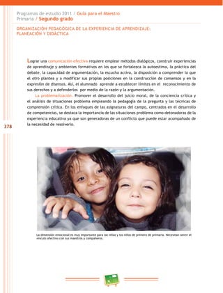 378 
Programas de estudio 2011 / Guía para el Maestro 
Primaria / Segundo grado 
ORGANIZACIÓN PEDAGÓGICA DE LA EXPERIENCIA DE APRENDIZAJE: 
PLANEACIÓN Y DIDÁCTICA 
Lograr una comunicación efectiva requiere emplear métodos dialógicos, construir experiencias 
de aprendizaje y ambientes formativos en los que se fortalezca la autoestima, la práctica del 
debate, la capacidad de argumentación, la escucha activa, la disposición a comprender lo que 
el otro plantea y a modificar sus propias posiciones en la construcción de consensos y en la 
expresión de disensos. Así, el alumnado aprende a establecer límites en el reconocimiento de 
sus derechos y a defenderlos por medio de la razón y la argumentación. 
La problematización. Promover el desarrollo del juicio moral, de la conciencia crítica y 
el análisis de situaciones problema empleando la pedagogía de la pregunta y las técnicas de 
comprensión crítica. En los enfoques de las asignaturas del campo, centrados en el desarrollo 
de competencias, se destaca la importancia de las situaciones problema como detonadoras de la 
experiencia educativa ya que son generadoras de un conflicto que puede estar acompañado de 
la necesidad de resolverlo. 
La dimensión emocional es muy importante para las niñas y los niños de primero de primaria. Necesitan sentir el 
vínculo afectivo con sus maestros y compañeros. 
 