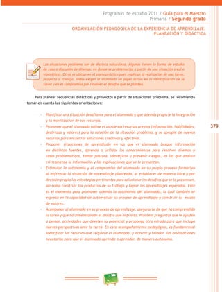 379 
Programas de estudio 2011 / Guía para el Maestro 
Primaria / Segundo grado 
ORGANIZACIÓN PEDAGÓGICA DE LA EXPERIENCIA DE APRENDIZAJE: 
PLANEACIÓN Y DIDÁCTICA 
Las situaciones problema son de distinta naturaleza. Algunas tienen la forma de estudio 
de caso o discusión de dilemas, en donde se problematiza a partir de una situación (real o 
hipotética). Otras se ubican en el plano práctico pues implican la realización de una tarea, 
proyecto o trabajo. Todas exigen al alumnado un papel activo en la identificación de la 
tarea y en el compromiso por resolver el desafío que se plantea. 
Para planear secuencias didácticas y proyectos a partir de situaciones problema, se recomienda 
tomar en cuenta las siguientes orientaciones: 
-- Planificar una situación desafiante para el alumnado y que además propicie la integración 
y la movilización de sus recursos. 
-- Promover que el alumnado valore el uso de sus recursos previos (información, habilidades, 
destrezas y valores) para la solución de la situación problema, y se apropie de nuevos 
recursos para encontrar soluciones creativas y efectivas. 
-- Proponer situaciones de aprendizaje en las que el alumnado busque información 
en distintas fuentes, aprenda a utilizar los conocimientos para resolver dilemas y 
casos problemáticos, tomar postura, identificar y prevenir riesgos, en las que analice 
críticamente la información y las explicaciones que se le presentan. 
-- Estimular la autonomía y el compromiso del alumnado en su propio proceso formativo 
al enfrentar la situación de aprendizaje planteada, al establecer de manera libre y por 
decisión propia las estrategias pertinentes para solucionar los desafíos que se le presentan, 
así como construir los productos de su trabajo y lograr los aprendizajes esperados. Este 
es el momento para promover además la autonomía del alumnado, la cual también se 
expresa en la capacidad de autoevaluar su proceso de aprendizaje y construir su escala 
de valores. 
-- Acompañar al alumnado en su proceso de aprendizaje: asegurarse de que ha comprendido 
la tarea y que ha dimensionado el desafío que enfrenta. Plantear preguntas que le ayuden 
a pensar, actividades que develen su potencial y proponga otra mirada para que incluya 
nuevas perspectivas ante la tarea. En este acompañamiento pedagógico, es fundamental 
identificar los recursos que requiere el alumnado, y acercar y brindar las orientaciones 
necesarias para que el alumnado aprenda a aprender, de manera autónoma. 
 