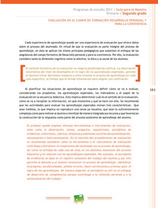 383 
Programas de estudio 2011 / Guía para el Maestro 
Primaria / Segundo grado 
EVALUACIÓN EN EL CAMPO DE FORMACIÓN DESAROLO PERSONAL Y 
PARA LA CONVIVENCIA 
Cada experiencia de aprendizaje puede ser una experiencia de evaluación que ofrece datos 
sobre el proceso del alumnado. En virtud de que la evaluación es parte integral del proceso de 
aprendizaje, en ésta se aplican los mismo principios pedagógicos que sustentan el enfoque de las 
asignaturas del campo formativo de Desarrollo personal y para la convivencia. Por ello, la evaluación 
considera tanto la dimensión cognitiva como la afectiva, la ética y la social de los alumnos. 
El carácter formativo de la evaluación no niega la posibilidad de calificar. La observación 
sistemática del nivel de desempeño en el logro de los aprendizajes esperados, permite 
al docente tomar decisiones respecto a cómo orientar el proceso de aprendizaje en cada 
caso específico, al tiempo que le brinda información para asignar una calificación. [ [ 
Al planificar las situaciones de aprendizaje se requiere definir cómo se va a evaluar, 
considerando los propósitos, los aprendizajes esperados, los indicadores y el papel de la 
evaluación en la secuencia didáctica. Esto implica determinar cuál es el sentido de la evaluación, 
cómo se va a recopilar la información, en qué momentos y qué se hará con ella. Se recomienda 
que las actividades para evaluar los aprendizajes esperados reúnan tres características: Que 
sean inéditas, lo que implica no reproducir una tarea ya resuelta; que sean lo suficientemente 
complejas como para motivar al alumno a movilizar de manera integrada sus recursos y que favorezcan 
la construcción de la respuesta como parte del proceso autónomo de aprendizaje del alumno. 
El profesor puede emplear diversas herramientas e instrumentos de evaluación, 
tales como la observación, tareas, proyectos, exposiciones, portafolios de 
evidencias, entrevistas, rúbricas, bitácoras y exámenes con fines de autoevaluación, 
coevaluación o heteroevaluación. En la elección del procedimiento de evaluación 
se recomienda considerar cómo la herramienta o el instrumento de evaluación 
contribuye a fortalecer el compromiso del alumnado con su proceso de aprendizaje, 
así como la utilidad de cada una de ellas en los distintos momentos del proceso 
educativo y en relación con los aprendizajes esperados. Por ejemplo, el portafolio 
de evidencias se basa en el registro constante del trabajo del alumno y por ello 
permite al docente y al alumno reconstruir el proceso de aprendizaje, identificar 
el progreso, las dificultades, señalar errores, hacer correcciones y orientar para el 
logro de los aprendizajes. De manera especial, el portafolio es útil en el enfoque 
de desarrollo de competencias porque contribuye a la reflexión personal y a la 
autoevaluación del trabajo. 
 