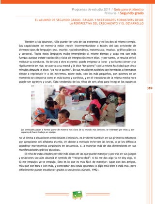 389 
Programas de estudio 2011 / Guía para el Maestro 
Primaria / Segundo grado 
EL ALUMNO DE SEGUNDO GRADO. RASGOS Y NECESIDADES FORMATIVAS DESDE 
LA PERSPECTIVA DEL CRECIMIENTO Y EL DESAROLO 
Tienden a los opuestos, sólo puede ver uno de los extremos y no los dos al mismo tiempo. 
Sus capacidades de memoria están recién incrementándose a través del uso creciente de 
diversos tipos de lenguaje: oral, escrito, sociodramático, matemático, musical, gráfico plástico 
y corporal. Todos estos lenguajes están emergiendo al mismo tiempo y cada vez con más 
fuerza; aunque existe vacilación y falta de integración entre ellos, y por tanto, le resulta difícil 
modular su conducta. Va de uno a otro extremo: puede empezar a llorar y su llanto convertirse 
rápidamente en risa; se acerca a su mamá y le dice “te quiero” con la misma facilidad que cinco 
minutos después le dice: “ya no te quiero”. En sus relaciones sociales con hermanas o hermanos 
tiende a reproducir ir a los extremos, sobre todo, con los más pequeños, con quienes en un 
momento se comporta como el más bueno y cariñoso, y en el transcurso de la misma media hora 
puede ser agresivo y cruel. Esta tendencia de los niños de seis años para integrar los opuestos 
Las amistades pasan a formar parte de manera más clara de su mundo más cercano, se interesan por ellas y, son 
capaces de hacer trabajo en equipo. 
no se limita a situaciones emocionales o morales, es evidente también en sus primeros esfuerzos 
por apropiarse del alfabeto escrito, en donde a menudo invierten las letras, o se les dificulta 
coordinar movimientos corporales en secuencia, o, a manejar más de dos dimensiones en sus 
manifestaciones gráfico-plásticas. 
El niño de estas edades percibe más cosas de las que puede manejar y por eso en sus juegos 
y relaciones sociales abunda el sentido de “reciprocidad”: si tú me das algo yo te doy algo, si 
tú me empujas yo te empujo. Esto es lo que es más fácil de manejar: jugar con dos amigos, 
más que con tres o con más, y contrastar dos cosas opuestas: o algo está bien o está mal, pero 
difícilmente puede establecer grados o secuencias (Gesell, 1992). 
 
