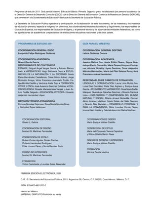 Programas de estudio 2011. Guía para el Maestro. Educación Básica. Primaria. Segundo grado fue elaborado por personal académico de 
la Dirección General de Desarrollo Curricular (DGDC) y de la Dirección General de Formación Continua de Maestros en Servicio (DGFCMS), 
que pertenecen a la Subsecretaría de Educación Básica de la Secretaría de Educación Pública. 
La Secretaría de Educación Pública agradece la participación, en la elaboración de este documento, de las maestras y los maestros 
de educación primaria, especial e indígena, los directivos, los coordinadores estatales de Asesoría y Seguimiento, los responsables de 
Educación Especial, los responsables de Educación Indígena, y el personal técnico y de apoyo de las entidades federativas, así como 
las aportaciones de académicos y especialistas de instituciones educativas nacionales y de otros países. 
PROGRAMAS DE ESTUDIO 2011 
Coordinación general DGDC 
Leopoldo Felipe Rodríguez Gutiérrez 
Coordinación académica 
Noemí García García 
Responsables de contenidos 
ESPAÑOL: Miguel Ángel Vargas García y Antonio Blanco 
Lerín • MATEMÁTICAS: Hugo Balbuena Corro • EXPLO­RACIÓN 
DE LA NATURALEZA Y LA SOCIEDAD: María 
Elena Hernández Castellanos, César Minor Juárez, Jorge 
Montaño Amaya, Víctor Francisco Avendaño Trujillo, Fe­lipe 
Bonilla Castillo y Verónica Arista Trejo • FORMACIÓN 
CÍVICA Y ÉTICA: José Ausencio Sánchez Gutiérrez • EDU­CACIÓN 
FÍSICA: Rosalía Marisela Islas Vargas y Juan Ar­turo 
Padilla Delgado • EDUCACIÓN ARTÍSTICA: Eduardo 
Alejandro Hernández López 
REVISIÓN TÉCNICO-PEDAGÓGICA 
Enrique Morales Espinosa, Rosa María Nicolás Mora 
y Natividad Rojas Velázquez 
GUÍA PARA EL MAESTRO 
Coordinación general DGFCMS 
Leticia Gutiérrez Corona 
Coordinación académica 
Jessica Baños Poo, Jesús Pólito Olvera, Reyna Gua-dalupe 
Pardo Camarillo, María Teresa Vázquez Contre-ras, 
Adriana Goretty López Gamboa, Omar Alejandro 
Méndez Hernández, María del Pilar Salazar Razo y Ana 
Francisca Juárez Hernández 
Responsables de CAMPOS DE FORMACIÓN 
Lenguaje y Comunicación : Laura Lima Muñiz, Ma. 
Luisa Díaz González, Celia Díaz Argüero y Enrique Lepe 
García • Pensamiento Matemático : Rosa María Farfán 
Márquez, Guadalupe Cabañas Sánchez y Ricardo Cantoral 
Uriza • Exploración y Comprensión del Mundo 
Natural y Social : Alfredo Arnaud Bobadilla, Carmen 
Alicia Jiménez Martínez, María Estela del Valle Guerrero 
y Ricardo Díaz Beristaín • Desarrollo Personal y 
para la Convivencia: Silvia Lourdes Conde Flores, 
Ivonne Klein Kreisler y Gabriela Asunción Barba Martínez 
COORDINACIÓN DE DISEÑO 
Mario Enrique Valdes Castillo 
CORRECCIÓN DE ESTILO 
María del Consuelo Yerena Capistrán 
y Wilma Odette Bertin Riess 
DISEÑO DE FORROS e INTERIORES 
Mario Enrique Valdes Castillo 
FORMACIÓN 
Mónica Zavala Medina 
Coordinación editorial 
Gisela L. Galicia 
COORDINACIÓN DE DISEÑO 
Marisol G. Martínez Fernández 
CORRECCIÓN DE ESTILO 
Rubén Cortez Aguilar, Rubén Fischer, 
Octavio Hernández Rodríguez, 
Erika Lozano Pérez y Sonia Ramírez Fortiz 
DISEÑO DE INTERIORES 
Marisol G. Martínez Fernández 
FORMACIÓN 
Víctor Castañeda y Lourdes Salas Alexander 
PRIMERA edición ELECTRÓNICA, 2011 
D. R. © Secretaría de Educación Pública, 2011, Argentina 28, Centro, C.P. 06020, Cuauhtémoc, México, D. F. 
ISBN: 978-607-467-207-7 
Hecho en México 
MATERIAL GRATUITO/Prohibida su venta 
 
