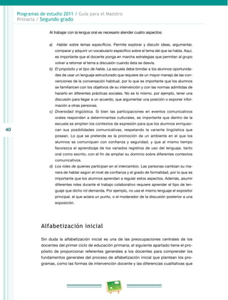 40 
Programas de estudio 2011 / Guía para el Maestro 
Primaria / Segundo grado 
Al trabajar con la lengua oral es necesario atender cuatro aspectos: 
a) Hablar sobre temas específicos. Permite explorar y discutir ideas, argumentar, 
comparar y adquirir un vocabulario específico sobre el tema del que se habla. Aquí, 
es importante que el docente ponga en marcha estrategias que permitan al grupo 
volver a retomar el tema a discusión cuando ésta se desvía. 
b) El propósito y el tipo de habla. La escuela debe brindar a los alumnos oportunida­des 
de usar un lenguaje estructurado que requiere de un mayor manejo de las con­venciones 
de la conversación habitual, por lo que es importante que los alumnos 
se familiaricen con los objetivos de su intervención y con las normas admitidas de 
hacerlo en diferentes prácticas sociales. No es lo mismo, por ejemplo, tener una 
discusión para llegar a un acuerdo, que argumentar una posición o exponer infor­mación 
a otras personas. 
c) Diversidad lingüística. Si bien las participaciones en eventos comunicativos 
orales responden a determinantes culturales, es importante que dentro de la 
escuela se amplíen los contextos de expresión para que los alumnos enriquez­can 
sus posibilidades comunicativas, respetando la variante lingüística que 
posean. Lo que se pretende es la promoción de un ambiente en el que los 
alumnos se comuniquen con confianza y seguridad, y que al mismo tiempo 
favorezca el aprendizaje de los variados registros de uso del lenguaje, tanto 
oral como escrito, con el fin de ampliar su dominio sobre diferentes contextos 
comunicativos. 
d) Los roles de quienes participan en el intercambio. Las personas cambian su ma­nera 
de hablar según el nivel de confianza y el grado de formalidad, por lo que es 
importante que los alumnos aprendan a regular estos aspectos. Además, asumir 
diferentes roles durante el trabajo colaborativo requiere aprender el tipo de len­guaje 
que dicho rol demanda. Por ejemplo, no usa el mismo lenguaje el expositor 
principal, el que aclara un punto, o el moderador de la discusión posterior a una 
exposición. 
Alfabetización inicial 
Sin duda la alfabetización inicial es una de las preocupaciones centrales de los 
docentes del primer ciclo de educación primaria; el siguiente apartado tiene el pro­pósito 
de proporcionar referentes generales a los docentes para comprender los 
fundamentos generales del proceso de alfabetización inicial que plantean los pro­gramas, 
como las formas de intervención docente y las diferencias cualitativas que 
 