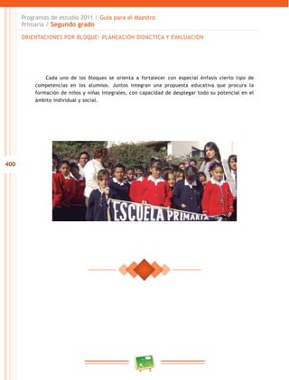 400 
Programas de estudio 2011 / Guía para el Maestro 
Primaria / Segundo grado 
ORIENTACIONES POR BLOQUE: PLANEACIÓN DIDÁCTICA Y EVALUACIÓN 
Cada uno de los bloques se orienta a fortalecer con especial énfasis cierto tipo de 
competencias en los alumnos. Juntos integran una propuesta educativa que procura la 
formación de niños y niñas integrales, con capacidad de desplegar todo su potencial en el 
ámbito individual y social. 
 