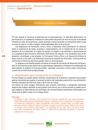 408 
Programas de estudio 2011 / Guía para el Maestro 
Primaria / Segundo grado 
Orientaciones para el Bloque I 
En este bloque se favorece el desarrollo de la autorregulación, la identidad democrática, la 
participación y la ciudadanía, mediante el intercambio de puntos de vista en los que el alumnado 
reconoce el valor de las personas, puede aprender a tomar acuerdos y a reflexionar sobre lo que 
es justo al repartir un bien o asignar responsabilidades dentro de un grupo. 
Las asignaturas de Formación Cívica y Ética y Educación Física promueven la reflexión 
sobre la importancia de tomar acuerdos y comprometerse con la realización de las tareas en 
beneficio de la comunidad. El trabajo en equipo, el respeto a las opiniones y aportaciones de 
sus compañeros para encontrar diferentes alternativas de solución a las situaciones que se les 
presenten contribuyen a ese proceso. En Formación Cívica y Ética y en Educación Artística se 
busca acercar a los niños a las diferentes maneras de expresar las emociones, reconociendo los 
efectos de la influencia que éstos pueden tener en otras personas. 
La asignatura de Español puede vincularse al Campo de Formación de Desarrollo Personal y 
para la Convivencia ya que dentro de los aprendizajes esperados se fortalecen las habilidades de 
participación al respetar el turno para hablar, aprender a escuchar a otros y hacer comentarios 
a partir de la información proporcionada. 
a) Orientaciones para la evaluación en el bloque I 
En este bloque se pueden aplicar diversos instrumentos de evaluación cualitativa que pueden 
aportar elementos para apoyar el proceso formativo del alumnado y para emitir una calificación. 
Veremos ejemplos del diario de clase y de la lista de cotejo. 
Los diarios de clase recogen información para analizar, reflexionar y reorganizar diferentes 
aspectos del trabajo realizado ya que pueden centrarse en uno o varios alumnos o pueden servir 
para registrar el desarrollo de una actividad o de acontecimientos importantes relacionados con 
temas que se deben cuidar en el trabajo diario. 
Ejemplo: 
El equipo 3 (Ana, Enrique, Luis y Karen) han logrado después de una larga discusión 
llegar al acuerdo de que organizarán 3 juegos. Empezaron con el juego de la cuerda, aún 
no acaban de modificarlo, siguen dialogando. Ana señaló “porque mejor no jalan todos 
una cosa pesada, luego le toman el tiempo y luego la vuelvan a jalar todos y les toman 
el tiempo, asi lo hicimos más rápido”; sin embargo Luis le dijo “pero ¿no se te hace 
que están compitiendo de todos modos?”… Observación: Necesito fortalecer la idea de 
cooperación en el grupo. 
 