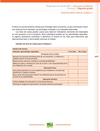 409 
Programas de estudio 2011 / Guía para el Maestro 
Primaria / Segundo grado 
ORIENTACIONES PARA EL BLOQUE I 
El diario es una herramienta valiosa para investigar sobre la práctica, ya que contribuye a hacer 
una reflexión de lo realizado, las estrategias utilizadas y los resultados observados. 
Las listas de cotejo pueden usarse para observar indicadores relevantes del desempeño 
en una secuencia o en un proyecto. Estos indicadores pueden ser los aprendizajes esperados. 
El registro sistemático contribuye a identificar el avance en los niños para determinar que 
adecuaciones hacer y hacia donde continuar el trabajo. 
Ejemplo de lista de cotejo para el bloque II 
Nombre del alumno 
Indicador (aprendizajes esperados) Sí lo hace No lo hace 
Formación Cívica y Ética 
Reconoce las diversas manifestaciones de sus emociones, su influencia y 
posibles efectos en otras personas. 
Realiza tareas conforme a tiempos o acuerdos predefinidos. 
Reflexiona sobre la distribución justa de un bien o una responsab ilidad entre 
los integrantes de un grupo. 
Educación Física 
Intercambia opiniones con sus compañeros para establecer acuerdos que 
beneficien el trabajo en equipo. 
Busca varias soluciones para resolver los problemas que se le presentan en 
función de sus posibilidades. 
Educación Artística 
Utiliza calidades de movimiento en situaciones diversas. 
Participa en juegos de improvisación recreando diferentes personajes 
 