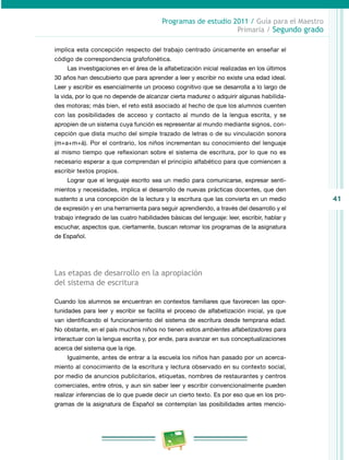 41 
Programas de estudio 2011 / Guía para el Maestro 
Primaria / Segundo grado 
implica esta concepción respecto del trabajo centrado únicamente en enseñar el 
código de correspondencia grafofonética. 
Las investigaciones en el área de la alfabetización inicial realizadas en los últimos 
30 años han descubierto que para aprender a leer y escribir no existe una edad ideal. 
Leer y escribir es esencialmente un proceso cognitivo que se desarrolla a lo largo de 
la vida, por lo que no depende de alcanzar cierta madurez o adquirir algunas habilida­des 
motoras; más bien, el reto está asociado al hecho de que los alumnos cuenten 
con las posibilidades de acceso y contacto al mundo de la lengua escrita, y se 
apropien de un sistema cuya función es representar al mundo mediante signos, con­cepción 
que dista mucho del simple trazado de letras o de su vinculación sonora 
(m+a+m+á). Por el contrario, los niños incrementan su conocimiento del lenguaje 
al mismo tiempo que reflexionan sobre el sistema de escritura, por lo que no es 
necesario esperar a que comprendan el principio alfabético para que comiencen a 
escribir textos propios. 
Lograr que el lenguaje escrito sea un medio para comunicarse, expresar senti­mientos 
y necesidades, implica el desarrollo de nuevas prácticas docentes, que den 
sustento a una concepción de la lectura y la escritura que las convierta en un medio 
de expresión y en una herramienta para seguir aprendiendo, a través del desarrollo y el 
trabajo integrado de las cuatro habilidades básicas del lenguaje: leer, escribir, hablar y 
escuchar, aspectos que, ciertamente, buscan retomar los programas de la asignatura 
de Español. 
Las etapas de desarrollo en la apropiación 
del sistema de escritura 
Cuando los alumnos se encuentran en contextos familiares que favorecen las opor­tunidades 
para leer y escribir se facilita el proceso de alfabetización inicial, ya que 
van identificando el funcionamiento del sistema de escritura desde temprana edad. 
No obstante, en el país muchos niños no tienen estos ambientes alfabetizadores para 
interactuar con la lengua escrita y, por ende, para avanzar en sus conceptualizaciones 
acerca del sistema que la rige. 
Igualmente, antes de entrar a la escuela los niños han pasado por un acerca­miento 
al conocimiento de la escritura y lectura observado en su contexto social, 
por medio de anuncios publicitarios, etiquetas, nombres de restaurantes y centros 
comerciales, entre otros, y aun sin saber leer y escribir convencionalmente pueden 
realizar inferencias de lo que puede decir un cierto texto. Es por eso que en los pro­gramas 
de la asignatura de Español se contemplan las posibilidades antes mencio­ 
 