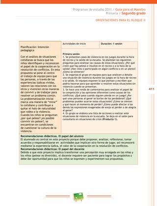 411 
Programas de estudio 2011 / Guía para el Maestro 
Primaria / Segundo grado 
Planificación: Intención 
pedagógica 
Con el análisis de situaciones 
cotidianas se busca que los 
niños identifiquen y reconozcan 
el papel de la cooperación en la 
resolución de conflictos. En esta 
propuesta se pone al centro 
el trabajo de equipo para que 
las personas, a través de las 
experiencias lúdicas vividas, 
valoren las relaciones con los 
otros y vivencien otras maneras 
de convivir y de trabajar para 
resolver un problema común. 
La problematización inicial 
marca una manera de “mirar” 
lo cotidiano y contribuye a 
quitar el halo de naturalidad 
que rodea a la violencia. 
Cuando los niños se preguntan 
¿por qué pelear? ¿es posible 
convivir sin pelear?, se 
encuentran en condiciones 
de cuestionar la cultura de la 
violencia. 
ORIENTACIONES PARA EL BLOQUE I 
Actividades de inicio Duración: 1 sesión 
Primera sesión 
1. Se presentan casos de violencia en los juegos durante la hora 
de recreo y la salida de la escuela. Se plantean las siguientes 
preguntas para analizar las causas de estas situaciones: ¿Por qué 
creen que hay peleas e insultos en el recreo o a la hora de la 
salida? ¿Han visto o participado en algún conflicto o en un plei to? 
¿Cómo se sintieron? 
2. Se organiza el grupo en equipos para que analicen a detalle 
una situación de violencia durante los juegos en la hora de recreo 
o la salida. En equipos exponen lo que piensan y escriben que 
podría hacerse para que aprender a resolver estas situaciones sin 
violencia cuando se presentan. 
3. Se hace una ronda de comentarios para analizar el papel de 
la competición y las opiniones diferentes como causas de los 
conflictos: ¿Qué pasa cuando alguien pierde en un juego? ¿Por 
qué unas personas al ganar se burlan de los perdedores? ¿Qué 
problemas pueden acarrar estas situaciones? ¿Cómo se sienten 
y qué hacen al momento de perder? ¿Cómo puede afectar a los 
demás las expresiones exageradas de enojo al perder o de alegría 
al ganar? 
4. En grupo se elabora una lista de acciones a realizar ante 
situaciones de violencia en la escuela. Se deja en el salón para 
consultarlo en situaciones de crisis (Producto 1). 
Recomendaciones didácticas. El papel del alumno 
El alumnado es central en este proyecto porque debe proponer, analizar, reflexionar, tomar 
acuerdos y responsabilizarse en actividades que implican otra forma de jugar, así reconocerá 
mediante la experiencia lúdica, el valor de la cooperación en la resolución de conflictos. 
Recomendaciones didácticas: El papel del docente 
Debido a que este proyecto implica transformar una percepción muy arraigada en las niñas y 
los niños (pelear es divertido), el docente requiere ser paciente para lograr los propósitos y 
debe dar oportunidad para que los niños se expresen y experimenten sus propuestas. 
 