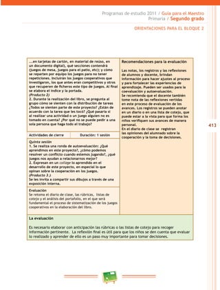 413 
Programas de estudio 2011 / Guía para el Maestro 
Primaria / Segundo grado 
...en tarjetas de cartón, en material de reúso, en 
un documento digital), qué secciones contendrá 
(juegos de mesa, juegos para el patio, etc); y cómo 
se reparten por equipo los juegos para no tener 
repeticiones. Incluirán los juegos cooperativos que 
investigaron, los que antes eran competitivos y otros 
que recuperen de ficheros este tipo de juegos. Al final 
se elabora el índice y la portada. 
(Producto 2) 
2. Durante la realización del libro, se pregunta al 
grupo cómo se sienten con la distribución de tareas 
¿Todos se sienten parte de este proyecto? ¿Están de 
acuerdo con la tarea que les tocó? ¿Qué pasaría si 
al realizar una actividad o un juego alguien no es 
tomado en cuenta? ¿Por qué no se puede pedir a una 
sola persona que haga todo el trabajo? 
ORIENTACIONES PARA EL BLOQUE 2 
Recomendaciones para la evaluación 
Las notas, los registros y las reflexiones 
de alumnos y docente, brindan 
información para hacer ajustes al proceso 
y para fortalecer las experiencias de 
aprendizaje. Pueden ser usados para la 
coevaluación y autoevaluación. 
Se recomienda que el docente también 
tome nota de las reflexiones vertidas 
en este proceso de evaluación de los 
avances. Los registros se pueden anotar 
en un diario o en una lista de cotejo, que 
puede estar a la vista para que forma los 
niños verifiquen sus avances de manera 
personal. 
En el diario de clase se registran 
las opiniones del alumnado sobre la 
cooperación y la toma de decisiones. 
Actividades de cierre Duración: 1 sesión 
Quinta sesión 
1. Se realiza una ronda de autoevaluación: ¿Qué 
aprendimos en este proyecto?, ¿cómo podemos 
resolver un conflicto cuando estemos jugando?, ¿qué 
juegos nos ayudan a relacionarnos mejor? 
2. Expresan en un collage lo aprendido en el 
desarrollo de este proyecto, en especial lo que 
opinan sobre la cooperación en los juegos. 
(Producto 3.) 
Se les invita a compartir sus dibujos a través de una 
exposición interna. 
Evaluación 
Se retoma el diario de clase, las rúbricas, listas de 
cotejo y el análisis del portafolio, en el que será 
fundamental el proceso de sistematización de los juegos 
cooperativos en la elaboración del libro. 
La evaluación 
Es necesario elaborar con anticipación las rúbricas o las listas de cotejo para recoger 
información pertinente. La reflexión final es útil para que los niños se den cuenta que evaluar 
lo realizado y aprender de ello es un paso muy importante para tomar decisiones. 
 