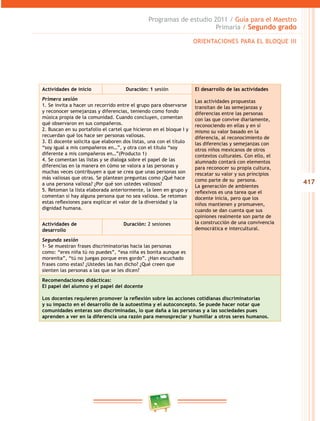 417 
Programas de estudio 2011 / Guía para el Maestro 
Primaria / Segundo grado 
ORIENTACIONES PARA EL BLOQUE II 
Actividades de inicio Duración: 1 sesión El desarrollo de las actividades 
Las actividades propuestas 
transitan de las semejanzas y 
diferencias entre las personas 
con las que convive diariamente, 
reconociendo en ellas y en sí 
mismo su valor basado en la 
diferencia, al reconocimiento de 
las diferencias y semejanzas con 
otros niños mexicanos de otros 
contextos culturales. Con ello, el 
alumnado contará con elementos 
para reconocer su propia cultura, 
rescatar su valor y sus principios 
como parte de su persona. 
La generación de ambientes 
reflexivos es una tarea que el 
docente inicia, pero que los 
niños mantienen y promueven, 
cuando se dan cuenta que sus 
opiniones realmente son parte de 
la construcción de una convivencia 
democrática e intercultural. 
Primera sesión 
1. Se invita a hacer un recorrido entre el grupo para observarse 
y reconocer semejanzas y diferencias, teniendo como fondo 
música propia de la comunidad. Cuando concluyen, comentan 
qué observaron en sus compañeros. 
2. Buscan en su portafolio el cartel que hicieron en el bloque I y 
recuerdan qué los hace ser personas valiosas. 
3. El docente solicita que elaboren dos listas, una con el título 
“soy igual a mis compañeros en…”, y otra con el título “soy 
diferente a mis compañeros en…”(Producto 1) 
4. Se comentan las listas y se dialoga sobre el papel de las 
diferencias en la manera en cómo se valora a las personas y 
muchas veces contribuyen a que se crea que unas personas son 
más valiosas que otras. Se plantean preguntas como ¿Qué hace 
a una persona valiosa? ¿Por qué son ustedes valiosos? 
5. Retoman la lista elaborada anteriormente, la leen en grupo y 
comentan si hay alguna persona que no sea valiosa. Se retoman 
estas reflexiones para explicar el valor de la diversidad y la 
dignidad humana. 
Actividades de 
desarrollo 
Duración: 2 sesiones 
Segunda sesión 
1- Se muestran frases discriminatorias hacia las personas 
como: “eres niña tú no puedes”, “esa niña es bonita aunque es 
morenita”, “tú no juegas porque eres gordo”. ¿Han escuchado 
frases como estas? ¿Ustedes las han dicho? ¿Qué creen que 
sienten las personas a las que se les dicen? 
Recomendaciones didácticas: 
El papel del alumno y el papel del docente 
Los docentes requieren promover la reflexión sobre las acciones cotidianas discriminatorias 
y su impacto en el desarrollo de la autoestima y el autoconcepto. Se puede hacer notar que 
comunidades enteras son discriminadas, lo que daña a las personas y a las sociedades pues 
aprenden a ver en la diferencia una razón para menospreciar y humillar a otros seres humanos. 
 