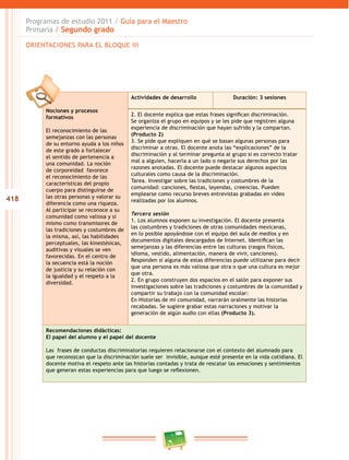 418 
Programas de estudio 2011 / Guía para el Maestro 
Primaria / Segundo grado 
ORIENTACIONES PARA EL BLOQUE II 
Nociones y procesos 
formativos 
El reconocimiento de las 
semejanzas con las personas 
de su entorno ayuda a los niños 
de este grado a fortalecer 
el sentido de pertenencia a 
una comunidad. La noción 
de corporeidad favorece 
el reconocimiento de las 
características del propio 
cuerpo para distinguirse de 
las otras personas y valorar su 
diferencia como una riqueza. 
Al participar se reconoce a su 
comunidad como valiosa y sí 
mismo como transmisores de 
las tradiciones y costumbres de 
la misma, así, las habilidades 
perceptuales, las kinestésicas, 
auditivas y visuales se ven 
favorecidas. En el centro de 
la secuencia está la noción 
de justicia y su relación con 
la igualdad y el respeto a la 
diversidad. 
Actividades de desarrollo Duración: 3 sesiones 
2. El docente explica que estas frases significan discriminación. 
Se organiza el grupo en equipos y se les pide que registren alguna 
experiencia de discriminación que hayan sufrido y la compartan. 
(Producto 2) 
3. Se pide que expliquen en qué se basan algunas personas para 
discriminar a otras. El docente anota las “explicaciones” de la 
discriminación y al terminar pregunta al grupo si es correcto tratar 
mal a alguien, hacerla a un lado o negarle sus derechos por las 
razones anotadas. El docente puede destacar algunos aspectos 
culturales como causa de la discriminación. 
Tarea. Investigar sobre las tradiciones y costumbres de la 
comunidad: canciones, fiestas, leyendas, creencias. Pueden 
emplearse como recurso breves entrevistas grabadas en video 
realizadas por los alumnos. 
Tercera sesión 
1. Los alumnos exponen su investigación. El docente presenta 
las costumbres y tradiciones de otras comunidades mexicanas, 
en lo posible apoyándose con el equipo del aula de medios y en 
documentos digitales descargados de Internet. Identifican las 
semejanzas y las diferencias entre las culturas (rasgos físicos, 
idioma, vestido, alimentación, manera de vivir, canciones). 
Responden si alguna de estas diferencias puede utilizarse para decir 
que una persona es más valiosa que otra o que una cultura es mejor 
que otra. 
2. En grupo construyen dos espacios en el salón para exponer sus 
investigaciones sobre las tradiciones y costumbres de la comunidad y 
compartir su trabajo con la comunidad escolar: 
En Historias de mi comunidad, narrarán oralmente las historias 
recabadas. Se sugiere grabar estas narraciones y motivar la 
generación de algún audio con ellas (Producto 3). 
Recomendaciones didácticas: 
El papel del alumno y el papel del docente 
Las frases de conductas discriminatorias requieren relacionarse con el contexto del alumnado para 
que reconozcan que la discriminación suele ser invisible, aunque esté presente en la vida cotidiana. El 
docente motiva el respeto ante las historias contadas y trata de rescatar las emociones y sentimientos 
que generan estas experiencias para que luego se reflexionen. 
 
