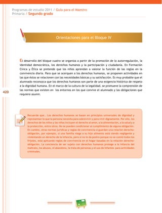 420 
Programas de estudio 2011 / Guía para el Maestro 
Primaria / Segundo grado 
Orientaciones para el Bloque IV 
El desarrollo del bloque cuatro se organiza a partir de la promoción de la autorregulación, la 
identidad democrática, los derechos humanos y la participación y ciudadanía. En Formación 
Cívica y Ética se pretende que los niños aprendan a valorar la función de las reglas en la 
convivencia diaria. Para que se acerquen a los derechos humanos, se proponen actividades en 
las que éstos se relacionen con las necesidades básicas y su satisfacción. Es muy probable que el 
alumnado reconozca que los derechos humanos son parte de una exigencia histórica de respeto 
a la dignidad humana. En el marco de la cultura de la legalidad, se promueve la comprensión de 
las normas que existen en los entornos en los que convive el alumnado y las obligaciones que 
requiere asumir. 
Recuerde que… Los derechos humanos se basan en principios universales de dignidad y 
representan lo que la persona necesita para sobrevivir y para vivir dignamente. Por ello, los 
derechos de los niños y las niñas incluyen el derecho al amor, a la alimentación, a la salud y a 
la protección, entre otros. No se pueden condicionar al cumplimiento de alguna obligación. 
En cambio, otras normas jurídicas y reglas de convivencia si guardan una relación derecho-obligación, 
por ejemplo, si una familia niega a su hijo alimento está siendo negligente y 
violentando un derecho de la infancia, pero si no le da postre porque no se comió todos los 
frijoles, está aplicando reglas de convivencia en el hogar basadas en la relación derecho-obligación. 
La conciencia de ser sujeto con derechos humanos protege a la infancia del 
maltrato, los abusos, el abandono, la trata de personas y el uso de infantes para actividades 
criminales. 
 