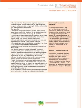 427 
Programas de estudio 2011 / Guía para el Maestro 
Primaria / Segundo grado 
5. Cuando está listo el reglamento, se pide al grupo que 
comenten quiénes son los responsables de que las reglas se 
cumplan, qué pasa si no se cumplen y la utilidad de las reglas 
para una convivencia democrática. 
Cuarta sesión 
1. Se plantea la siguiente pregunta: ¿Cuáles reglas conocen 
que protegen a los niños? ¿Conocen los derechos de los niños? 
Se registran las respuestas en una hoja de rotafolio. 
2. Se entrega a cada niño una hoja con imágenes de dos tipos: 
a) Imágenes que representen a los derechos de los niños 
(comida, ropa, casa, familia, escuela, medicinas) 
b) Imágenes de objetos que no son necesarios para una vida 
digna (televisión, celular, coche, comida chatarra) 
3. Se les pide que coloreen los dibujos que ayudan a las niñas 
y a los niños a vivir sanamente y desarrollarse. 
4. Cuando terminan comentan su trabajo con un compañero. 
(Producto 3) 
5. El docente pregunta al grupo qué pasaría si ellos no 
tuvieran comida, amor, familia o casa. Explica que estas 
imágenes representan necesidades que se denominan básicas 
y que satisfacerlas es un derecho para todos los niños y las 
niñas porque sin ellos no pueden vivir ni desarrollarse. 
6. En una lluvia de ideas los niños nombran sus derechos y 
señalan con qué necesidades básicas se relacionan. 
7. Cada alumno elige un derecho y pregunta a una persona 
adulta qué se hace en su comunidad o en su país para que se 
respeten los derechos de los niños. A partir de los comentarios 
recogidos, los niños elaboran folletos en donde explican sus 
derechos y comentan lo que se hace para respetarlos en su 
comunidad. (Producto 4) 
Se les invita a que compartan entre ellos sus folletos para que 
se retroalimenten y corrijan sus trabajos. (coevaluación) 
ORIENTACIONES PARA EL BLOQUE IV 
Recomendaciones para la 
evaluación: 
En esta secuencia se busca que 
las y los docentes promuevan la 
coevaluación, además de continuar 
el trabajo con el portafolio en donde 
los niños guardan sus productos 
después de analizarlos y valorar su 
contenido. Lo que se busca es acercar 
a las personas a la reflexión sobre 
sus aprendizajes, sobre sus avances y 
sobre lo que aún es posible mejorar. 
Recuerde al alumnado que deben 
guardar sus producciones en el 
portafolio 
Nociones y procesos formativos 
Los derechos humanos se basan en 
principios universales de dignidad. 
Representan lo que la persona 
necesita para sobrevivir y para vivir 
dignamente. Los derechos de la 
infancia incluyen el derecho al amor, 
a la alimentación, a la salud y a la 
protección. No se pueden condicionar 
al cumplimiento de alguna obligación. 
 