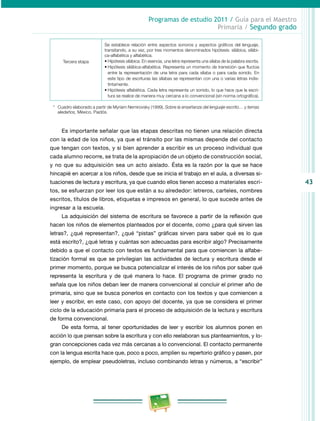 43 
Programas de estudio 2011 / Guía para el Maestro 
Primaria / Segundo grado 
Tercera etapa 
Se establece relación entre aspectos sonoros y aspectos gráficos del lenguaje, 
transitando, a su vez, por tres momentos denominados hipótesis: silábica, silábi­ca- 
alfabética y alfabética. 
• Hipótesis silábica. En esencia, una letra representa una sílaba de la palabra escrita. 
• Hipótesis silábica-alfabética. Representa un momento de transición que fluctúa 
entre la representación de una letra para cada sílaba o para cada sonido. En 
este tipo de escrituras las sílabas se representan con una o varias letras indis­tintamente. 
• Hipótesis alfabética. Cada letra representa un sonido, lo que hace que la escri­tura 
se realice de manera muy cercana a lo convencional (sin norma ortográfica). 
* Cuadro elaborado a partir de Myriam Nemirovsky (1999), Sobre la enseñanza del lenguaje escrito… y temas 
aledaños, México, Paidós. 
Es importante señalar que las etapas descritas no tienen una relación directa 
con la edad de los niños, ya que el tránsito por las mismas depende del contacto 
que tengan con textos, y si bien aprender a escribir es un proceso individual que 
cada alumno recorre, se trata de la apropiación de un objeto de construcción social, 
y no que su adquisición sea un acto aislado. Ésta es la razón por la que se hace 
hincapié en acercar a los niños, desde que se inicia el trabajo en el aula, a diversas si­tuaciones 
de lectura y escritura, ya que cuando ellos tienen acceso a materiales escri­tos, 
se esfuerzan por leer los que están a su alrededor: letreros, carteles, nombres 
escritos, títulos de libros, etiquetas e impresos en general, lo que sucede antes de 
ingresar a la escuela. 
La adquisición del sistema de escritura se favorece a partir de la reflexión que 
hacen los niños de elementos planteados por el docente, como ¿para qué sirven las 
letras?, ¿qué representan?, ¿qué “pistas” gráficas sirven para saber qué es lo que 
está escrito?, ¿qué letras y cuántas son adecuadas para escribir algo? Precisamente 
debido a que el contacto con textos es fundamental para que comiencen la alfabe­tización 
formal es que se privilegian las actividades de lectura y escritura desde el 
primer momento, porque se busca potencializar el interés de los niños por saber qué 
representa la escritura y de qué manera lo hace. El programa de primer grado no 
señala que los niños deban leer de manera convencional al concluir el primer año de 
primaria, sino que se busca ponerlos en contacto con los textos y que comiencen a 
leer y escribir, en este caso, con apoyo del docente, ya que se considera el primer 
ciclo de la educación primaria para el proceso de adquisición de la lectura y escritura 
de forma convencional. 
De esta forma, al tener oportunidades de leer y escribir los alumnos ponen en 
acción lo que piensan sobre la escritura y con ello reelaboran sus planteamientos, y lo­gran 
concepciones cada vez más cercanas a lo convencional. El contacto permanente 
con la lengua escrita hace que, poco a poco, amplíen su repertorio gráfico y pasen, por 
ejemplo, de emplear pseudoletras, incluso combinando letras y números, a “escribir” 
 