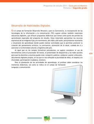 439 
Programas de estudio 2011 / Guía para el Maestro 
Primaria / Segundo grado 
Desarrollo de Habilidades Digitales 
En el campo de formación Desarrollo Personal y para la Convivencia, la incorporación de las 
tecnologías de la información y la comunicación (TIC) supone utilizar también materiales 
educativos digitales, que ofrecen propuestas didácticas que toman como punto de partida los 
aprendizajes esperados del programa de estudio. Estos materiales aprovechan los recursos 
expresivos de las imágenes fijas y en movimiento, del video y del audio, para presentar escenarios 
y situaciones de aprendizaje donde puede realizar actividades que le permitan promover la 
creación del pensamiento artístico, la convivencia, promoción de la salud, cuidado de sí y 
acercarse a la diversidad cultural y lingüística del país. 
Al igual que en los campos formativos precedentes, se sugiere considerar el uso de 
herramientas como el procesador de textos, el presentador de diapositivas y las redes sociales 
para que los docentes y alumnos pueda crear, compartir, publicar, colaborar y poner a discusión, 
documentos digitales propios, en los que se vea reflejada la pluralidad de ideas, el respeto a la 
diversidad, participación ciudadana, etcétera. 
Para la planeación de las actividades de aprendizaje, el profesor debe considerar los 
momentos didácticos, tal como se indica en el campo de formación 
Lenguaje y comunicación. 
 