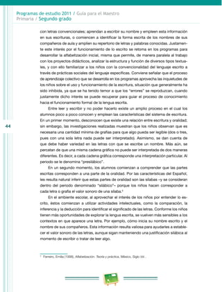 44 
Programas de estudio 2011 / Guía para el Maestro 
Primaria / Segundo grado 
con letras convencionales; aprendan a escribir su nombre y empleen esta información 
en sus escrituras, o comiencen a identificar la forma escrita de los nombres de sus 
compañeros de aula y amplíen su repertorio de letras y palabras conocidas. Justamen­te 
este interés por el funcionamiento de lo escrito se retoma en los programas para 
desarrollar la alfabetización inicial, misma que permite, de manera paralela al trabajo 
con los proyectos didácticos, analizar la estructura y función de diversos tipos textua­les, 
y con ello familiarizar a los niños con la convencionalidad del lenguaje escrito a 
través de prácticas sociales del lenguaje específicas. Conviene señalar que el proceso 
de aprendizaje colectivo que se desarrolla en los programas aprovecha las inquietudes de 
los niños sobre el uso y funcionamiento de la escritura, situación que generalmente ha 
sido inhibida, ya que se ha tenido temor a que los “errores” se reproduzcan, cuando 
justamente dicho interés se puede recuperar para guiar el proceso de conocimiento 
hacia el funcionamiento formal de la lengua escrita. 
Entre leer y escribir y no poder hacerlo existe un amplio proceso en el cual los 
alumnos poco a poco conocen y emplean las características del sistema de escritura. 
En un primer momento, desconocen que existe una relación entre escritura y oralidad; 
sin embargo, las investigaciones realizadas muestran que los niños observan que es 
necesaria una cantidad mínima de grafías para que algo pueda ser legible (dos o tres, 
pues con una sola letra nada puede ser interpretado). Asimismo, se dan cuenta de 
que debe haber variedad en las letras con que se escribe un nombre. Más aún, se 
percatan de que una misma cadena gráfica no puede ser interpretada de dos maneras 
diferentes. Es decir, a cada cadena gráfica corresponde una interpretación particular. Al 
periodo se le denomina “presilábico”. 
En un segundo momento, los alumnos comienzan a comprender que las partes 
escritas corresponden a una parte de la oralidad. Por las características del Español, 
les resulta natural inferir que estas partes de oralidad son las sílabas –y se consideran 
dentro del periodo denominado “silábico”– porque los niños hacen corresponder a 
cada letra o grafía el valor sonoro de una sílaba.3 
En el ambiente escolar, al aprovechar el interés de los niños por entender lo es­crito, 
éstos comienzan a utilizar actividades intelectuales, como la comparación, la 
inferencia y la deducción para identificar el significado de las letras. Conforme los niños 
tienen más oportunidades de explorar la lengua escrita, se vuelven más sensibles a los 
contextos en que aparece una letra. Por ejemplo, cómo inicia su nombre escrito y el 
nombre de sus compañeros. Esta información resulta valiosa para ayudarles a estable­cer 
el valor sonoro de las letras, aunque sigan manteniendo una justificación silábica al 
momento de escribir o tratar de leer algo. 
3 Ferreiro, Emilia (1998), Alfabetización. Teoría y práctica, México, Siglo XXI . 
 