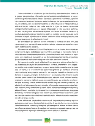 45 
Programas de estudio 2011 / Guía para el Maestro 
Primaria / Segundo grado 
Tradicionalmente, se ha pensado que los alumnos pueden alfabetizarse hasta que 
la escuela les proporciona información puntual y descontextualizada sobre la corres­pondencia 
grafofonética de las letras o las sílabas: aprender las “carretillas”, aprender 
cómo se llaman las letras o el alfabeto, saber los fonemas con que se asocian las letras, 
etc., sin embargo, este tipo de información no es suficiente, pues es indispensable que 
realicen el trabajo intelectual para poder entender la lógica del sistema de escritura 
e integrar la información que poco a poco utilizan sobre el valor sonoro de las letras. 
Por ello, los programas inician desde el primer bloque con actividades de lectura y 
escritura, pues se busca que los alumnos estén en contacto con los textos, así como 
brindarles múltiples experiencias de análisis y reflexión sobre el lenguaje escrito para 
favorecer su proceso de alfabetización inicial. 
En la medida en que los niños pueden contrastar su escritura con la de otros, sea 
convencional o no, van identificando unidades cada vez más precisas sobre la compo­sición 
alfabética de las palabras. 
El proceso de alfabetización continúa y llega al punto en que los alumnos pueden 
comprender la lógica alfabética del sistema. Si bien este logro es importante, marca el 
inicio de nuevas reflexiones respecto a las convencionalidades de la escritura (la sepa­ración 
entre palabras, la puntuación, el uso de mayúsculas y la ortografía, entre otras), 
que son objeto de atención en el segundo ciclo de la educación primaria. 
Es importante resaltar que la alfabetización en general no sólo se refiere al princi­pio 
alfabético que subyace a nuestro sistema de escritura, sino también a los propósi­tos 
sociales y personales inherentes a su uso, a la adaptación que se hace del lenguaje 
para ser escrito, y al conocimiento de los recursos gráficos que facilitan la eficiencia 
comunicativa de la escritura (la puntuación, las variantes tipográficas, la distribución 
del texto en la página, el empleo de ilustraciones y la ortografía, entre otros). En cuanto 
los niños tienen contacto con diferentes portadores textuales (libros, revistas, letreros), 
empiezan a plantearse hipótesis sobre cómo es el lenguaje que se escribe en diferen­tes 
tipos de texto y a hacer diferenciaciones entre el lenguaje hablado y el escrito. La 
adquisición de la lengua escrita supone que los niños puedan poner a prueba estas hipó­tesis 
al escribir, leer y confrontar lo que ellos leen o escriben con otras personas (niños y 
adultos). Por eso, una de las funciones de los docentes es generar diversas situaciones 
de lectura y escritura a lo largo del ciclo escolar, que planteen retos a los alumnos y, con 
ello, permitan transitar de un nivel de comprensión a otro, e incrementar sus conocimien­tos 
sobre la lengua escrita. 
Cabe señalar que los proyectos didácticos del programa para primero y segundo 
grados de primaria fueron diseñados bajo la premisa de que los alumnos incrementan su 
conocimiento sobre los textos y el lenguaje que se emplea al escribir, al mismo tiempo 
que reflexionan sobre el sistema de escritura, por lo que no es necesario esperar a que los 
niños comprendan el principio alfabético para iniciar la escritura de textos. 
 