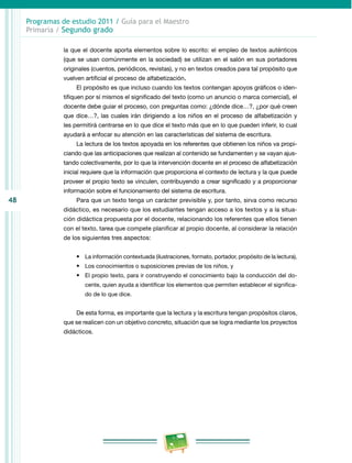 48 
Programas de estudio 2011 / Guía para el Maestro 
Primaria / Segundo grado 
la que el docente aporta elementos sobre lo escrito: el empleo de textos auténticos 
(que se usan comúnmente en la sociedad) se utilizan en el salón en sus portadores 
originales (cuentos, periódicos, revistas), y no en textos creados para tal propósito que 
vuelven artificial el proceso de alfabetización. 
El propósito es que incluso cuando los textos contengan apoyos gráficos o iden­tifiquen 
por sí mismos el significado del texto (como un anuncio o marca comercial), el 
docente debe guiar el proceso, con preguntas como: ¿dónde dice…?, ¿por qué creen 
que dice…?, las cuales irán dirigiendo a los niños en el proceso de alfabetización y 
les permitirá centrarse en lo que dice el texto más que en lo que pueden inferir, lo cual 
ayudará a enfocar su atención en las características del sistema de escritura. 
La lectura de los textos apoyada en los referentes que obtienen los niños va propi­ciando 
que las anticipaciones que realizan al contenido se fundamenten y se vayan ajus­tando 
colectivamente, por lo que la intervención docente en el proceso de alfabetización 
inicial requiere que la información que proporciona el contexto de lectura y la que puede 
proveer el propio texto se vinculen, contribuyendo a crear significado y a proporcionar 
información sobre el funcionamiento del sistema de escritura. 
Para que un texto tenga un carácter previsible y, por tanto, sirva como recurso 
didáctico, es necesario que los estudiantes tengan acceso a los textos y a la situa­ción 
didáctica propuesta por el docente, relacionando los referentes que ellos tienen 
con el texto, tarea que compete planificar al propio docente, al considerar la relación 
de los siguientes tres aspectos: 
• La información contextuada (ilustraciones, formato, portador, propósito de la lectura), 
• Los conocimientos o suposiciones previas de los niños, y 
• El propio texto, para ir construyendo el conocimiento bajo la conducción del do­cente, 
quien ayuda a identificar los elementos que permiten establecer el significa­do 
de lo que dice. 
De esta forma, es importante que la lectura y la escritura tengan propósitos claros, 
que se realicen con un objetivo concreto, situación que se logra mediante los proyectos 
didácticos. 
 