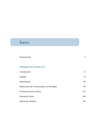 Índice 
Presentación 
PROGRAMAS DE ESTUDIO 2011 
Introducción 
Español 
Matemáticas 
Exploración de la Naturaleza y la Sociedad 
Formación Cívica y Ética 
Educación Física 
Educación Artística 
7 
11 
13 
67 
87 
115 
149 
175 
 