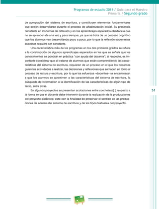 51 
Programas de estudio 2011 / Guía para el Maestro 
Primaria / Segundo grado 
de apropiación del sistema de escritura, y constituyen elementos fundamentales 
que deben desarrollarse durante el proceso de alfabetización inicial. Su presencia 
constante en los temas de reflexión y en los aprendizajes esperados obedece a que 
no se aprenden de una vez y para siempre, ya que se trata de un proceso cognitivo 
que los alumnos van desarrollando poco a poco, por lo que la reflexión sobre estos 
aspectos requiere ser constante. 
Una característica más de los programas en los dos primeros grados se refiere 
a la construcción de algunos aprendizajes esperados en los que se señala que los 
conocimientos se pondrán en práctica “con ayuda del docente”; al respecto, es im­portante 
considerar que al tratarse de alumnos que están comprendiendo las carac­terísticas 
del sistema de escritura, requieren de un proceso en el que los docentes 
guíen las actividades a realizar, las decisiones y reflexiones que se hacen en torno al 
proceso de lectura y escritura, por lo que los esfuerzos –docentes– se encaminarán 
a que los alumnos se aproximen a las características del sistema de escritura, la 
búsqueda de información o la identificación de las características de algún tipo de 
texto, entre otras. 
En algunos proyectos se presentan acotaciones entre corchetes ([ ]) respecto a 
la forma en que el docente debe intervenir durante la realización de la producciones 
del proyecto didáctico; esto con la finalidad de preservar el sentido de las produc­ciones 
de análisis del sistema de escritura y de los tipos text uales del proyecto. 
 