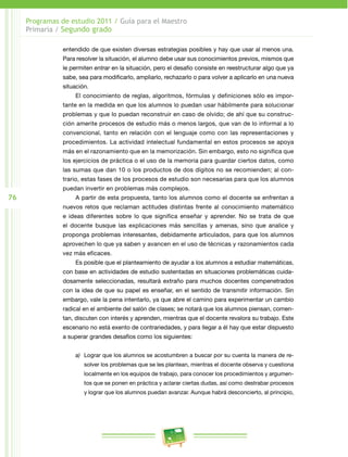 76 
Programas de estudio 2011 / Guía para el Maestro 
Primaria / Segundo grado 
entendido de que existen diversas estrategias posibles y hay que usar al menos una. 
Para resolver la situación, el alumno debe usar sus conocimientos previos, mismos que 
le permiten entrar en la situación, pero el desafío consiste en reestructurar algo que ya 
sabe, sea para modificarlo, ampliarlo, rechazarlo o para volver a aplicarlo en una nueva 
situación. 
El conocimiento de reglas, algoritmos, fórmulas y definiciones sólo es impor­tante 
en la medida en que los alumnos lo puedan usar hábilmente para solucionar 
problemas y que lo puedan reconstruir en caso de olvido; de ahí que su construc­ción 
amerite procesos de estudio más o menos largos, que van de lo informal a lo 
convencional, tanto en relación con el lenguaje como con las representaciones y 
procedimientos. La actividad intelectual fundamental en estos procesos se apoya 
más en el razonamiento que en la memorización. Sin embargo, esto no significa que 
los ejercicios de práctica o el uso de la memoria para guardar ciertos datos, como 
las sumas que dan 10 o los productos de dos dígitos no se recomienden; al con­trario, 
estas fases de los procesos de estudio son necesarias para que los alumnos 
puedan invertir en problemas más complejos. 
A partir de esta propuesta, tanto los alumnos como el docente se enfrentan a 
nuevos retos que reclaman actitudes distintas frente al conocimiento matemático 
e ideas diferentes sobre lo que significa enseñar y aprender. No se trata de que 
el docente busque las explicaciones más sencillas y amenas, sino que analice y 
proponga problemas interesantes, debidamente articulados, para que los alumnos 
aprovechen lo que ya saben y avancen en el uso de técnicas y razonamientos cada 
vez más eficaces. 
Es posible que el planteamiento de ayudar a los alumnos a estudiar matemáticas, 
con base en actividades de estudio sustentadas en situaciones problemáticas cuida­dosamente 
seleccionadas, resultará extraño para muchos docentes compenetrados 
con la idea de que su papel es enseñar, en el sentido de transmitir información. Sin 
embargo, vale la pena intentarlo, ya que abre el camino para experimentar un cambio 
radical en el ambiente del salón de clases; se notará que los alumnos piensan, comen­tan, 
discuten con interés y aprenden, mientras que el docente revalora su trabajo. Este 
escenario no está exento de contrariedades, y para llegar a él hay que estar dispuesto 
a superar grandes desafíos como los siguientes: 
a) Lograr que los alumnos se acostumbren a buscar por su cuenta la manera de re­solver 
los problemas que se les plantean, mientras el docente observa y cuestiona 
localmente en los equipos de trabajo, para conocer los procedimientos y argumen­tos 
que se ponen en práctica y aclarar ciertas dudas, así como destrabar procesos 
y lograr que los alumnos puedan avanzar. Aunque habrá desconcierto, al principio, 
 
