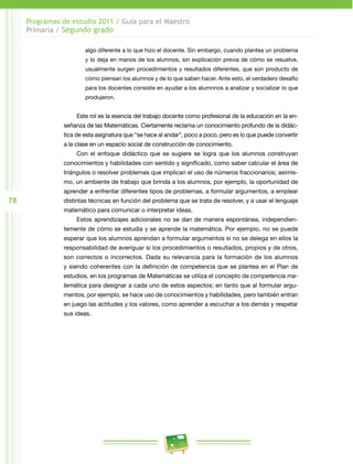 78 
Programas de estudio 2011 / Guía para el Maestro 
Primaria / Segundo grado 
algo diferente a lo que hizo el docente. Sin embargo, cuando plantea un problema 
y lo deja en manos de los alumnos, sin explicación previa de cómo se resuelve, 
usualmente surgen procedimientos y resultados diferentes, que son producto de 
cómo piensan los alumnos y de lo que saben hacer. Ante esto, el verdadero desafío 
para los docentes consiste en ayudar a los alumnnos a analizar y socializar lo que 
produjeron. 
Este rol es la esencia del trabajo docente como profesional de la educación en la en­señanza 
de las Matemáticas. Ciertamente reclama un conocimiento profundo de la didác­tica 
de esta asignatura que “se hace al andar”, poco a poco, pero es lo que puede convertir 
a la clase en un espacio social de construcción de conocimiento. 
Con el enfoque didáctico que se sugiere se logra que los alumnos construyan 
conocimientos y habilidades con sentido y significado, como saber calcular el área de 
triángulos o resolver problemas que implican el uso de números fraccionarios; asimis­mo, 
un ambiente de trabajo que brinda a los alumnos, por ejemplo, la oportunidad de 
aprender a enfrentar diferentes tipos de problemas, a formular argumentos, a emplear 
distintas técnicas en función del problema que se trata de resolver, y a usar el lenguaje 
matemático para comunicar o interpretar ideas. 
Estos aprendizajes adicionales no se dan de manera espontánea, independien­temente 
de cómo se estudia y se aprende la matemática. Por ejemplo, no se puede 
esperar que los alumnos aprendan a formular argumentos si no se delega en ellos la 
responsabilidad de averiguar si los procedimientos o resultados, propios y de otros, 
son correctos o incorrectos. Dada su relevancia para la formación de los alumnos 
y siendo coherentes con la definición de competencia que se plantea en el Plan de 
estudios, en los programas de Matemáticas se utiliza el concepto de competencia ma-temática 
para designar a cada uno de estos aspectos; en tanto que al formular argu­mentos, 
por ejemplo, se hace uso de conocimientos y habilidades, pero también entran 
en juego las actitudes y los valores, como aprender a escuchar a los demás y respetar 
sus ideas. 
 