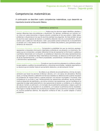 79 
Programas de estudio 2011 / Guía para el Maestro 
Primaria / Segundo grado 
Competencias matemáticas 
A continuación se describen cuatro competencias matemáticas, cuyo desarrollo es 
importante durante la Educación Básica. 
Competencias matemáticas 
Resolver problemas de manera autónoma. Implica que los alumnos sepan identificar, plantear y 
resolver diferentes tipos de problemas o situaciones. Por ejemplo, problemas con solución úni­ca, 
otros con varias soluciones o ninguna solución; problemas en los que sobren o falten datos; 
problemas o situaciones en los que los alumnos planteen las preguntas. Se trata también de que 
los alumnos sean capaces de resolver un problema utilizando más de un procedimiento, recono­ciendo 
cuál o cuáles son más eficaces; o bien, que puedan probar la eficacia de un procedimiento 
al cambiar uno o más valores de las variables o el contexto del problema, para generalizar proce­dimientos 
de resolución. 
Comunicar información matemática. Comprende la posibilidad de que los alumnos expresen, 
representen e interpreten información matemática contenida en una situación o un fenómeno. Re­quiere 
que se comprendan y empleen diferentes formas de representar la información cualitativa y 
cuantitativa relacionada con la situación; se establezcan relaciones entre estas representaciones; 
se expongan con claridad las ideas matemáticas encontradas; se deduzca la información deriva­da 
de las representaciones, y se infieran propiedades, características o tendencias de la situación 
o del fenómeno representado. 
Validar procedimientos y resultados. Consiste en que los alumnos adquieran la confianza suficien­te 
para explicar y justificar los procedimientos y soluciones encontradas, mediante argumentos a 
su alcance que se orienten hacia el razonamiento deductivo y la demostración formal. 
Manejar técnicas eficientemente. Se refiere al uso eficiente de procedimientos y formas de repre­sentación 
que hacen los alumnos al efectuar cálculos, con o sin apoyo de calculadora. Muchas 
veces, el manejo eficiente o deficiente de técnicas establece la diferencia entre quienes resuelven 
los problemas de manera óptima y quienes alcanzan una solución incompleta o incorrecta. Esta 
competencia no se limita a usar mecánicamente las operaciones aritméticas; apunta principal­mente 
al desarrollo del significado y uso de los números y las operaciones, que se manifiesta en la 
capacidad de elegir adecuadamente la o las operaciones al resolver un problema; en la utilización 
del cálculo mental y la estimación, en el empleo de procedimientos abreviados o atajos a partir de 
las operaciones que se requieren en un problema, y en evaluar la pertinencia de los resultados. 
Para lograr el manejo eficiente de una técnica es necesario que los alumnos la sometan a prueba 
en muchos problemas distintos. Así adquirirán confianza en ella y la podrán adaptar a nuevos 
problemas. 
 