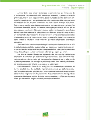 83 
Programas de estudio 2011 / Guía para el Maestro 
Primaria / Segundo grado 
Además de los ejes, temas y contenidos, un elemento más que forma parte de 
la estructura de los programas son los aprendizajes esperados, que se enuncian en la 
primera columna de cada bloque temático. Estos enunciados señalan de manera sin­tética 
los conocimientos y las habilidades que todos los alumnos deben alcanzar como 
resultado del estudio de varios contenidos, incluidos o no en el bloque en cuestión. 
Podrá notarse que los aprendizajes esperados no corresponden uno a uno con los 
contenidos del bloque, debido a que éstos constituyen procesos de estudio que en 
algunos casos trascienden el bloque e incluso el grado, mientras que los aprendizajes 
esperados son saberes que se construyen como resultado de los procesos de estu­dio 
mencionados. Ejemplos claros de esta explicación son los aprendizajes esperados 
que se refieren al uso de los algoritmos convencionales de las operaciones, que tienen 
como sustrato el estudio de varios contenidos que no se reflejan como aprendizajes 
esperados. 
Aunque no todos los contenidos se reflejan como aprendizajes esperados, es muy 
importante estudiarlos todos para garantizar que los alumnos vayan encontrando sen­tido 
a lo que aprenden y puedan emplear diferentes recursos; de lo contrario se corre el 
riesgo de que lleguen a utilizar técnicas sin saber por qué o para qué sirven. 
A lo largo de los cinco bloques que comprende cada programa, los contenidos se 
organizaron de tal manera que los alumnos vayan accediendo a ideas y recursos mate­máticos 
cada vez más complejos, a la vez que puedan relacionar lo que ya saben con lo 
que están por aprender. Sin embargo, es probable que haya otros criterios para estable­cer 
la secuenciación; por lo tanto, no se trata de un orden rígido. 
Como se observa a continuación, en algunos bloques se incluyen contenidos de 
los tres ejes. Esto tiene dos finalidades importantes; la primera, que los temas se estu­dien 
simultáneamente a lo largo del curso, evitando así que algunos temas sólo aparez­can 
al final del programa, con alta probabilidad de que no se estudien. La segunda es 
que pueda vincularse el estudio de temas que corresponden a diferentes ejes, para 
lograr que los alumnos tengan una visión global de la matemática. 
 