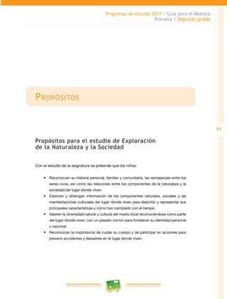 91 
Programas de estudio 2011 / Guía para el Maestro 
Primaria / Segundo grado 
Propósitos 
Propósitos para el estudio de Exploración 
de la Naturaleza y la Sociedad 
Con el estudio de la asignatura se pretende que los niños: 
• Reconozcan su historia personal, familiar y comunitaria, las semejanzas entre los 
seres vivos, así como las relaciones entre los componentes de la naturaleza y la 
sociedad del lugar donde viven. 
• Exploren y obtengan información de los componentes naturales, sociales y las 
manifestaciones culturales del lugar donde viven para describir y representar sus 
principales características y cómo han cambiado con el tiempo. 
• Valoren la diversidad natural y cultural del medio local reconociéndose como parte 
del lugar donde viven, con un pasado común para fortalecer su identidad personal 
y nacional. 
• Reconozcan la importancia de cuidar su cuerpo y de participar en acciones para 
prevenir accidentes y desastres en el lugar donde viven. 
 