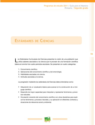 93 
Programas de estudio 2011 / Guía para el Maestro 
Primaria / Segundo grado 
Estándares de Ciencias 
Los Estándares Curriculares de Ciencias presentan la visión de una población que 
utiliza saberes asociados a la ciencia que le provean de una formación científica 
básica al concluir los cuatro periodos escolares. Se presentan en cuatro categorías: 
1. Conocimiento científico. 
2. Aplicaciones del conocimiento científico y de la tecnología. 
3. Habilidades asociadas a la ciencia. 
4. Actitudes asociadas a la ciencia. 
La progresión mediante los estándares de Ciencias debe entenderse como: 
• Adquisición de un vocabulario básico para avanzar en la construcción de un len­guaje 
científico. 
• Desarrollo de mayor capacidad para interpretar y representar fenómenos y proce­sos 
naturales. 
• Vinculación creciente del conocimiento científico con otras disciplinas para expli­car 
los fenómenos y procesos naturales, y su aplicación en diferentes contextos y 
situaciones de relevancia social y ambiental. 
 