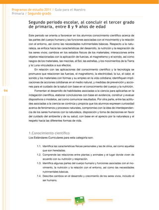 94 
Programas de estudio 2011 / Guía para el Maestro 
Primaria / Segundo grado 
Segundo periodo escolar, al concluir el tercer grado 
de primaria, entre 8 y 9 años de edad 
Este periodo se orienta a favorecer en los alumnos conocimiento científico acerca de 
las partes del cuerpo humano y las funciones asociadas con el movimiento y la relación 
con el entorno, así como las necesidades nutrimentales básicas. Respecto a la natu­raleza, 
se enfoca hacia las características del desarrollo, la nutrición y la respiración de 
los seres vivos; cambios en los estados físicos de los materiales; interacciones entre 
objetos relacionadas con la aplicación de fuerzas, el magnetismo y el sonido, así como 
rasgos de los materiales, las mezclas, el Sol, las estrellas, y los movimientos de la Tierra 
y la Luna vinculados a sus efectos. 
En relación con las aplicaciones del conocimiento científico y la tecnología se 
promueve que relacionen las fuerzas, el magnetismo, la electricidad, la luz, el calor, el 
sonido y los materiales con formas y su empleo en la vida cotidiana; identifiquen impli­caciones 
de acciones cotidianas en el medio natural, y medidas de prevención y accio­nes 
para el cuidado de la salud con base en el conocimiento del cuerpo y la nutrición. 
Fomentan el desarrollo de habilidades asociadas a la ciencia para aplicarlas en la 
indagación científica, elaborar conclusiones con base en evidencia, construir y evaluar 
dispositivos o modelos, así como comunicar resultados. Por otra parte, entre las actitu­des 
asociadas a la ciencia se continúa y propicia que los alumnos expresen curiosidad 
acerca de fenómenos y procesos naturales, compromiso con la idea de interdependen­cia 
de los seres humanos con la naturaleza, disposición y toma de decisiones en favor 
del cuidado del ambiente y de su salud, con base en el aprecio por la naturaleza y el 
respeto hacia las diferentes formas de vida. 
1.Conocimiento científico 
Los Estándares Curriculares para esta categoría son: 
1.1. Identifica las características físicas personales y las de otros, así como aquellas 
que son heredadas. 
1.2. Comprende las relaciones entre plantas y animales y el lugar donde viven de 
acuerdo con su nutrición y respiración. 
1.3. Identifica algunas partes del cuerpo humano y funciones asociadas con el mo­vimiento, 
la nutrición y la relación con el entorno, así como las necesidades 
nutrimentales básicas. 
1.4. Describe cambios en el desarrollo y crecimiento de los seres vivos, incluido el 
ser humano. 
 