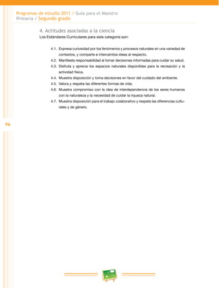 96 
Programas de estudio 2011 / Guía para el Maestro 
Primaria / Segundo grado 
4. Actitudes asociadas a la ciencia 
Los Estándares Curriculares para esta categoría son: 
4.1. Expresa curiosidad por los fenómenos y procesos naturales en una variedad de 
contextos, y comparte e intercambia ideas al respecto. 
4.2. Manifiesta responsabilidad al tomar decisiones informadas para cuidar su salud. 
4.3. Disfruta y aprecia los espacios naturales disponibles para la recreación y la 
actividad física. 
4.4. Muestra disposición y toma decisiones en favor del cuidado del ambiente. 
4.5. Valora y respeta las diferentes formas de vida. 
4.6. Muestra compromiso con la idea de interdependencia de los seres humanos 
con la naturaleza y la necesidad de cuidar la riqueza natural. 
4.7. Muestra disposición para el trabajo colaborativo y respeta las diferencias cultu­rales 
y de género. 
 