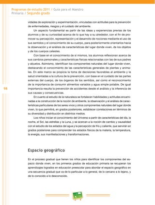 98 
Programas de estudio 2011 / Guía para el Maestro 
Primaria / Segundo grado 
vidades de exploración y experimentación, vinculadas con actitudes para la prevención 
de enfermedades, riesgos y el cuidado del ambiente. 
Un aspecto fundamental es partir de las ideas y experiencias previas de los 
alumnos y de su curiosidad acerca de lo que hay a su alrededor, con el fin de pro­mover 
su percepción, representación y el desarrollo de nociones mediante el uso de 
sus sentidos y el conocimiento de su cuerpo, para posteriormente orientarlos hacia 
la observación y el análisis de características del lugar donde viven, de los objetos 
y de los cuerpos celestes. 
Con base en el conocimiento de sí mismos, los alumnos reflexionan acerca de 
sus cambios personales y características físicas relacionadas con las de sus padres 
y abuelos. Asimismo, identifican los componentes naturales del lugar donde viven, 
destacando el conocimiento de las características generales de plantas y anima­les. 
En este marco se propicia la toma de decisiones favorables al ambiente y la 
salud orientadas a la cultura de la prevención, con base en el cuidado de las partes 
externas del cuerpo, de los órganos de los sentidos, así como el reconocimiento 
de la importancia de consumir alimentos variados y agua simple potable. De igual 
importancia resulta la prevención de accidentes desde el análisis y la inferencia de 
sus causas y consecuencias. 
En cuanto al estudio de la naturaleza se fortalecen habilidades y actitudes encami­nadas 
a la construcción de la noción de ambiente, la observación y el análisis de carac­terísticas 
particulares de los seres vivos y otros componentes naturales del lugar donde 
viven, lo que permitirá, en grados posteriores, establecer correlaciones en términos de 
su diversidad y distribución en distintos medios. 
Los niños inician el conocimiento del Universo a partir de características del día, la 
noche, el Sol, las estrellas y la Luna, y se acercan a la noción de cambio y causalidad 
con el estudio de los estados del agua y la percepción de frío y caliente, que servirán en 
grados posteriores para comprender los estados físicos de la materia, la temperatura, 
la energía, sus manifestaciones y transformaciones. 
Espacio geográfico 
En el proceso gradual que tienen los niños para identificar los componentes del es­pacio 
donde viven, en los primeros grados de educación primaria se recuperan los 
aprendizajes logrados en educación preescolar para abordar el espacio geográfico en 
una secuencia gradual que va de lo particular a lo general, de lo cercano a lo lejano, y 
de lo conocido a lo desconocido. 
 