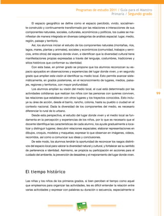 99 
Programas de estudio 2011 / Guía para el Maestro 
Primaria / Segundo grado 
El espacio geográfico se define como el espacio percibido, vivido, socialmen-te 
construido y continuamente transformado por las relaciones e interacciones de sus 
componentes naturales, sociales, culturales, económicos y políticos, los cuales se ma­nifiestan 
de manera integrada en diversas categorías de análisis espacial: lugar, medio, 
región, paisaje y territorio. 
Así, los alumnos inician el estudio de los componentes naturales (montañas, ríos, 
lagos, mares, plantas y animales), sociales y económicos (comunidad, trabajos y servi­cios, 
entre otros) del espacio donde viven, e identifican que la diversidad cultural tiene 
manifestaciones propias expresadas a través del lenguaje, costumbres, tradiciones y 
sitios históricos que conforman su identidad. 
Con esta base, en primer grado se propone que los alumnos reconozcan su es­pacio 
apoyados en observaciones y experiencias del lugar donde viven, y en segundo 
grado que amplíen esta visión al identificar su medio local. Esto permite avanzar siste­máticamente, 
en grados posteriores, en el reconocimiento de lugares, medios, paisa­jes, 
regiones y territorios, con mayor profundidad. 
Los alumnos amplían su visión del medio local, el cual está determinado por las 
actividades cotidianas que realizan los niños con las personas con quienes conviven, 
las relaciones que establecen con otros lugares y los trayectos conocidos. Esto inclu­ye 
su área de acción, desde el barrio, rancho, colonia, hasta su pueblo o ciudad en el 
contexto nacional. Dada la diversidad de los componentes del medio, es necesario 
diferenciar lo rural de lo urbano. 
Desde esta perspectiva, el estudio del lugar donde viven y el medio local se fun­damenta 
en la percepción y experiencias de los niños, por lo que es necesario que el 
docente identifique las características de cada alumno, los ayude gradualmente a loca­lizar 
y distinguir lugares; descubrir relaciones espaciales; elaborar representaciones en 
dibujos, croquis, modelos y maquetas; expresar lo que observan en imágenes, videos, 
recorridos, así como a comunicar sus ideas y conclusiones. 
De este modo, los alumnos tendrán la oportunidad de reconocer los rasgos distinti­vos 
del espacio local para valorar la diversidad natural y cultural, y fortalecer así su sentido 
de pertenencia e identidad. Asimismo, se propicia su participación en acciones para el 
cuidado del ambiente, la prevención de desastres y el mejoramiento del lugar donde viven. 
El tiempo histórico 
Las niñas y los niños de los primeros grados, si bien perciben el tiempo como aquel 
que empleamos para organizar las actividades, les es difícil entender la relación entre 
varias actividades y expresar con palabras su duración o secuencia, especialmente si 
 