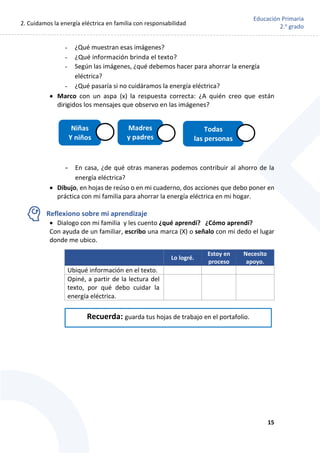 2. Cuidamos la energía eléctrica en familia con responsabilidad
15
Educación Primaria
2.o
grado
- ¿Qué muestran esas imágenes?
- ¿Qué información brinda el texto?
- Según las imágenes, ¿qué debemos hacer para ahorrar la energía
eléctrica?
- ¿Qué pasaría si no cuidáramos la energía eléctrica?
 Marco con un aspa (x) la respuesta correcta: ¿A quién creo que están
dirigidos los mensajes que observo en las imágenes?
- En casa, ¿de qué otras maneras podemos contribuir al ahorro de la
energía eléctrica?
 Dibujo, en hojas de reúso o en mi cuaderno, dos acciones que debo poner en
práctica con mi familia para ahorrar la energía eléctrica en mi hogar.
Reflexiono sobre mi aprendizaje
 Dialogo con mi familia y les cuento ¿qué aprendí? ¿Cómo aprendí?
Con ayuda de un familiar, escribo una marca (X) o señalo con mi dedo el lugar
donde me ubico.
Lo logré.
Estoy en
proceso
Necesito
apoyo.
Ubiqué información en el texto.
Opiné, a partir de la lectura del
texto, por qué debo cuidar la
energía eléctrica.
Niñas
Y niños
Madres
y padres
Todas
las personas
Recuerda: guarda tus hojas de trabajo en el portafolio.
 
