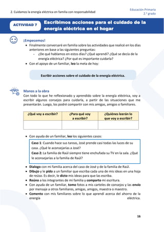 2. Cuidamos la energía eléctrica en familia con responsabilidad
16
Educación Primaria
2.o
grado
ACTIVIDAD 7
Escribimos acciones para el cuidado de la
energía eléctrica en el hogar
¡Empecemos!
 Finalmente conversaré en familia sobre las actividades que realicé en los días
anteriores en base a las siguientes preguntas:
- ¿De qué hablamos en estos días? ¿Qué aprendí? ¿Qué se decía de la
energía eléctrica? ¿Por qué es importante cuidarla?
 Con el apoyo de un familiar, leo la meta de hoy:
Manos a la obra
Con todo lo que he reflexionado y aprendido sobre la energía eléctrica, voy a
escribir algunos consejos para cuidarla, a partir de las situaciones que me
presentarán. Luego, los podré compartir con mis amigas, amigos o familiares.
 Con ayuda de un familiar, leo los siguientes casos:
 Dialogo con mi familia acerca del caso de José y de la familia de Raúl.
 Dibujo y le pido a un familiar que escriba cada una de mis ideas en una hoja
de reúso. Es decir, le dicto mis ideas para que las escriba.
 Reúno a los integrantes de mi familia y comparto mi escritura.
 Con ayuda de un familiar, tomo fotos a mis carteles de consejos y las envío
por mensaje a otros familiares, amigas, amigos, maestra o maestro.
 Comento con mis familiares sobre lo que aprendí acerca del ahorro de la
energía eléctrica.
¿Qué voy a escribir? ¿Para qué voy
a escribir?
¿Quiénes leerán lo
que voy a escribir?
Escribir acciones sobre el cuidado de la energía eléctrica.
Caso 1: Cuando hace sus tareas, José prende casi todas las luces de su
casa. ¿Qué le aconsejarías a José?
Caso 2: La familia de Raúl siempre tiene enchufada su TV en la sala. ¿Qué
le aconsejarías a la familia de Raúl?
 