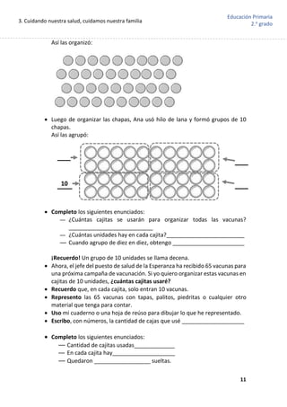 3. Cuidando nuestra salud, cuidamos nuestra familia
11
Educación Primaria
2.o
grado
Así las organizó:
 Luego de organizar las chapas, Ana usó hilo de lana y formó grupos de 10
chapas.
Así las agrupó:
 Completo los siguientes enunciados:
— ¿Cuántas cajitas se usarán para organizar todas las vacunas?
___________________________
— ¿Cuántas unidades hay en cada cajita?_________________________
— Cuando agrupo de diez en diez, obtengo _______________________
¡Recuerdo! Un grupo de 10 unidades se llama decena.
 Ahora, el jefe del puesto de salud de la Esperanza ha recibido 65 vacunas para
una próxima campaña de vacunación. Si yo quiero organizar estas vacunas en
cajitas de 10 unidades, ¿cuántas cajitas usaré?
 Recuerdo que, en cada cajita, solo entran 10 vacunas.
 Represento las 65 vacunas con tapas, palitos, piedritas o cualquier otro
material que tenga para contar.
 Uso mi cuaderno o una hoja de reúso para dibujar lo que he representado.
 Escribo, con números, la cantidad de cajas que usé ____________________
 Completo los siguientes enunciados:
— Cantidad de cajitas usadas_____________
— En cada cajita hay____________________
— Quedaron __________________ sueltas.
10
 