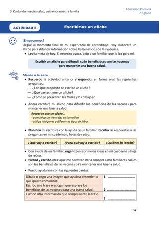 3. Cuidando nuestra salud, cuidamos nuestra familia
17
Educación Primaria
2.o
grado
¡Empecemos!
Llegué al momento final de mi experiencia de aprendizaje. Hoy elaboraré un
afiche para difundir información sobre los beneficios de las vacunas.
 Leo la meta de hoy. Si necesito ayuda, pido a un familiar que lo lea para mí.
Manos a la obra
 Recuerdo la actividad anterior y respondo, en forma oral, las siguientes
preguntas:
— ¿Con qué propósito se escribe un afiche?
— ¿Qué partes tiene un afiche?
— ¿Cómo se presentan las frases y los dibujos?
 Ahora escribiré mi afiche para difundir los beneficios de las vacunas para
mantener una buena salud.
 Planifico mi escritura con la ayuda de un familiar. Escribo las respuestas a las
preguntas en mi cuaderno u hojas de reúso.
¿Qué voy a escribir? ¿Para qué voy a escribir? ¿Quiénes lo leerán?
 Con ayuda de un familiar, organizo mis primeras ideas en mi cuaderno u hoja
de reúso.
 Pienso y escribo ideas que me permitan dar a conocer a mis familiares cuáles
son los beneficios de las vacunas para mantener una buena salud.
 Puedo ayudarme con las siguientes pautas:
Dibujo o pego una imagen que ayude a entender lo
que quiero comunicar.
1 ……………………………
Escribo una frase o eslogan que exprese los
beneficios de las vacunas para una buena salud. 2 ……………………………..
Escribo otra información que complemente la frase.
3 ……………………………
Recuerdo que un afiche…
- comunica un mensaje, es llamativo
- utiliza imágenes y diferentes tipos de letra.
Escribir un afiche para difundir cuán beneficiosas son las vacunas
para mantener una buena salud.
ACTIVIDAD 8 Escribimos un afiche
 