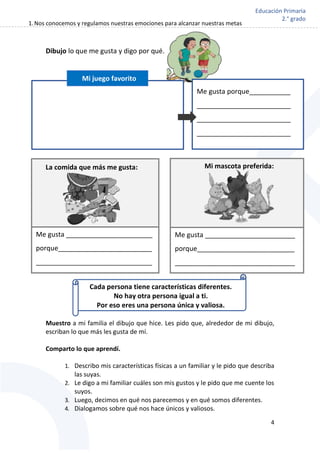 1.Nos conocemos y regulamos nuestras emociones para alcanzar nuestras metas
4
Educación Primaria
2.° grado
Dibujo lo que me gusta y digo por qué.
Muestro a mi familia el dibujo que hice. Les pido que, alrededor de mi dibujo,
escriban lo que más les gusta de mí.
Comparto lo que aprendí.
1. Describo mis características físicas a un familiar y le pido que describa
las suyas.
2. Le digo a mi familiar cuáles son mis gustos y le pido que me cuente los
suyos.
3. Luego, decimos en qué nos parecemos y en qué somos diferentes.
4. Dialogamos sobre qué nos hace únicos y valiosos.
La comida que más me gusta: Mi mascota preferida:
Me gusta _______________________
porque_________________________
_______________________________
_
Me gusta ________________________
porque__________________________
________________________________
Me gusta porque___________
_________________________
_________________________
_________________________
Cada persona tiene características diferentes.
No hay otra persona igual a ti.
Por eso eres una persona única y valiosa.
Mi juego favorito
 