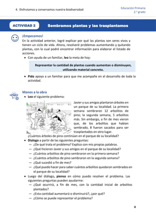 4. Disfrutamos y conservamos nuestra biodiversidad
4
Educación Primaria
2.o
grado
¡Empecemos!
En la actividad anterior, logré explicar por qué las plantas son seres vivos y
tienen un ciclo de vida. Ahora, resolveré problemas aumentando y quitando
plantas, con lo cual podré encontrar información para elaborar el listado de
acciones.
 Con ayuda de un familiar, leo la meta de hoy:
 Pido apoyo a un familiar para que me acompañe en el desarrollo de toda la
actividad.
Manos a la obra
 Leo el siguiente problema:
Javier y sus amigos plantaron árboles en
un parque de su localidad. La primera
semana sembraron 12 arbolitos de
pino; la segunda semana, 5 arbolitos
más. Sin embargo, a fin de mes vieron
que, de los arbolitos que habían
sembrado, 8 fueron sacados para ser
trasplantados en otro lugar.
¿Cuántos árboles de pino continúan en el parque de su localidad?
 Dialogo a partir de las siguientes preguntas:
— ¿De qué trata el problema? Explico con mis propias palabras.
— ¿Qué hicieron Javier y sus amigos en el parque de su localidad?
— ¿Cuántos arbolitos de pino sembraron en la primera semana?
— ¿Cuántos arbolitos de pino sembraron en la segunda semana?
— ¿Qué sucedió a fin de mes?
— ¿Qué puedo hacer para saber cuántos arbolitos quedaron sembrados en
el parque de su localidad?
 Luego del diálogo, pienso en cómo puedo resolver el problema. Las
siguientes preguntas pueden ayudarme:
— ¿Qué ocurrirá, a fin de mes, con la cantidad inicial de arbolitos
plantados?
— ¿Esta cantidad aumentará o disminuirá?, ¿por qué?
— ¿Cómo se puede representar el problema?
Representar la cantidad de plantas cuando aumentan o disminuyen,
utilizando material concreto.
Sembramos plantas y las trasplantamos
ACTIVIDAD 2
 