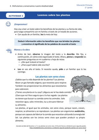 4. Disfrutamos y conservamos nuestra biodiversidad
7
Educación Primaria
2.o
grado
¡Empecemos!
Hoy voy a leer un texto sobre los beneficios de las plantas y su forma de vida,
para luego compartirlo con mi familia a través de un listado de acciones.
 Con ayuda de un familiar, leo la meta de hoy:
Manos a la obra
 Antes de leer, observo la imagen del texto y la describo. Me fijo, a
continuación, en cómo está organizado el texto. Ahora, pienso y respondo las
siguientes preguntas en mi cuaderno u hoja de reúso.
— ¿De qué tratará el texto?
— ¿Para qué habrá sido escrito?
 Leo en voz alta el texto. Si necesito ayuda, pido a un familiar que lo lea
conmigo.
Extraído de Web del Docente. (s. f.). Las plantas son seres vivos. [Ficha de Ciencia y Ambiente para segundo grado].
https://webdeldocente.com/ciencia-y-ambiente-segundo-grado/las-plantas-son-seres-vivos/
Las plantas son seres vivos
¿Sabías que tu vida depende de las plantas? Las plantas
libran un gas llamado oxígeno, que necesitas para respirar.
También nos proporcionan los alimentos que necesitamos
para sobrevivir.
¿Tienes una planta en tu casa? ¿Alguna vez le has dado comida?
¡Claro que no! Pero seguro que sí la has regado. Las plantas
no tienen que buscar su comida como los animales. Solo
necesitan agua, sales minerales, luz y aire para fabricar
su alimento.
Las plantas, al igual que los animales, son seres vivos, porque nacen, crecen,
respiran, se alimentan y se reproducen. Las plantas son organismos autótrofos,
porque son capaces de fabricar la comida que necesitan utilizando la energía del
Sol. Las plantas son los únicos seres vivos que pueden producir su propio
alimento.
Leemos sobre las plantas
ACTIVIDAD 3
Deducir información sobre los beneficios que nos brindan las plantas
y encontrar el significado de las palabras de acuerdo al texto
 