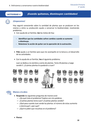 4. Disfrutamos y conservamos nuestra biodiversidad
10
Educación Primaria
2.o
grado
¡Empecemos!
Hoy seguiré conociendo sobre la cantidad de plantas que se producen en los
viveros y cómo su producción ayuda a conservar la biodiversidad, resolviendo
problemas.
 Con ayuda de un familiar, leo las metas de hoy:
 Pido ayuda a un familiar para que me acompañe en la lectura y el desarrollo
de las actividades.
 Con la ayuda de un familiar, leo el siguiente problema:
Juan se dedica a la siembra y venta de plantas. Tenía 20 plantas y luego
vendió 5. ¿Cuántas plantas le quedarán a Juan?
Manos a la obra
 Respondo las siguientes preguntas de manera oral:
— ¿De qué trata el problema? Explico con mis palabras.
— ¿Cuántas plantas tenía Juan? ¿Cuántas plantas vendió?
— ¿Qué pasa cuando Juan vende las plantas: el número de estas aumenta
o disminuye?, ¿por qué?
— ¿Qué te piden que resuelvas en el problema?
 Pienso:
 Identificar que las cantidades sufren cambios cuando se aumenta
o disminuye.
 Relacionar la acción de quitar con la operación de la sustracción.
¡Cuando quitamos, disminuyen cantidades!
ACTIVIDAD 4
 