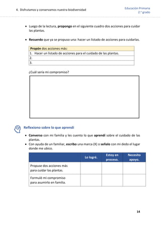 4. Disfrutamos y conservamos nuestra biodiversidad
14
Educación Primaria
2.o
grado
 Luego de la lectura, propongo en el siguiente cuadro dos acciones para cuidar
las plantas.
 Recuerdo que ya se propuso una: hacer un listado de acciones para cuidarlas.
¿Cuál sería mi compromiso?
Reflexiono sobre lo que aprendí
 Converso con mi familia y les cuento lo que aprendí sobre el cuidado de las
plantas.
 Con ayuda de un familiar, escribo una marca (X) o señalo con mi dedo el lugar
donde me ubico.
Lo logré.
Estoy en
proceso.
Necesito
apoyo.
Propuse dos acciones más
para cuidar las plantas.
Formulé mi compromiso
para asumirlo en familia.
Propón dos acciones más:
1. Hacer un listado de acciones para el cuidado de las plantas.
2.
3.
 