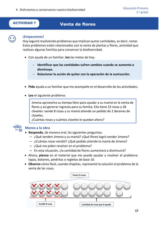 4. Disfrutamos y conservamos nuestra biodiversidad
17
Educación Primaria
2.o
grado
¡Empecemos!
Hoy seguiré resolviendo problemas que implican quitar cantidades, es decir, restar.
Estos problemas están relacionados con la venta de plantas y flores, actividad que
realizan algunas familias para conservar la biodiversidad.
 Con ayuda de un familiar, leo las metas de hoy:
 Pido ayuda a un familiar que me acompañe en el desarrollo de las actividades.
 Leo el siguiente problema:
Manos a la obra
 Respondo, de manera oral, las siguientes preguntas:
— ¿Qué venden Jimena y su mamá? ¿Qué flores logró vender Jimena?
— ¿Cuántas rosas vendió? ¿Qué pedido atiende la mamá de Jimena?
— ¿Qué me piden resolver en el problema?
— En esta situación, ¿la cantidad de flores aumentará o disminuirá?
 Ahora, pienso en el material que me puede ayudar a resolver el problema:
tapas, botones, piedritas o regletas de base 10.
 Observo cómo Raúl, usando chapitas, representó la solución al problema de la
venta de las rosas.
 Identificar que las cantidades sufren cambios cuando se aumenta o
disminuye.
 Relacionar la acción de quitar con la operación de la sustracción.
Jimena aprovecha su tiempo libre para ayudar a su mamá en la venta de
flores y así generar ingresos para su familia. Ella tiene 23 rosas y 28
claveles: vende 8 rosas y su mamá atiende un pedido de 2 decenas de
claveles.
¿Cuántas rosas y cuántos claveles le quedan ahora?
ACTIVIDAD 7
Venta de flores
 