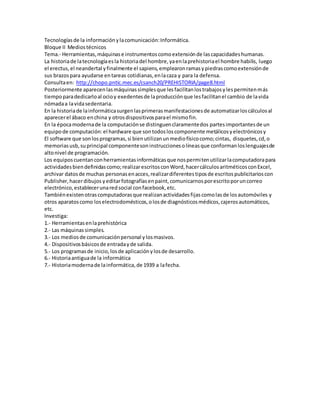 Tecnologías de la información y la comunicación: Informática. 
Bloque II Medios técnicos 
Tema.- Herramientas, máquinas e instrumentos como extensión de las capacidades humanas. 
La historia de la tecnología es la historia del hombre, ya en la prehistoria el hombre habilis, luego 
el erectus, el neandertal y finalmente el sapiens, emplearon ramas y piedras como extensión de 
sus brazos para ayudarse en tareas cotidianas, en la caza y para la defensa. 
Consulta en: http://chopo.pntic.mec.es/csanch20/PREHISTORIA/page8.html 
Posteriormente aparecen las máquinas simples que les facilitan los trabajos y les permiten más 
tiempo para dedicarlo al ocio y exedentes de la producción que les facilitan el cambio de la vida 
nómada a la vida sedentaria. 
En la historia de la informática surgen las primeras manifestaciones de automatizar los cálculos al 
aparecer el ábaco en china y otros dispositivos para el mismo fin. 
En la época moderna de la computación se distinguen claramente dos partes importantes de un 
equipo de computación: el hardware que son todos los componente metálicos y electrónicos y 
El software que son los programas, si bien utilizan un medio físico como; cintas, disquetes, cd, o 
memorias usb, su principal componente son instrucciones o líneas que conforman los lenguajes de 
alto nivel de programación. 
Los equipos cuentan con herramientas informáticas que nos permiten utilizar la computadora para 
actividades bien definidas como; realizar escritos con Word, hacer cálculos aritméticos con Excel, 
archivar datos de muchas personas en acces, realizar diferentes tipos de escritos publicitarios con 
Publisher, hacer dibujos y editar fotografías en paint, comunicarnos por escrito por un correo 
electrónico, establecer una red social con facebook, etc. 
También existen otras computadoras que realizan actividades fijas como las de los automóviles y 
otros aparatos como los electrodomésticos, o los de diagnósticos médicos, cajeros automáticos, 
etc. 
Investiga: 
1.- Herramientas en la prehistórica 
2.- Las máquinas simples. 
3.- Los medios de comunicación personal y los masivos. 
4.- Dispositivos básicos de entrada y de salida. 
5.- Los programas de inicio, los de aplicación y los de desarrollo. 
6.- Historia antigua de la informática 
7.- Historia moderna de la informática, de 1939 a la fecha. 
