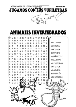 ACTIVIDADES DE LECTOESCRITURA SEGUNDO
GRADO
12
NO TIENEN
COLUMNA
VERTEBRAL
ESPONJAS
ACUÁTICOS
MOLUSCOS
ARTROPODOS
INSECTOS
ARÁCNIDO
ESCORPIÓN
CRUSTÁCEOS
LANGOSTA
W N D N C N R K N J V W T K E
V K H N R S N V N I S U J P H
B S D O U L H M B A J G I T P
Z K I T S B E E G N Z L G N J
F S E I T O E X G Q E O V I R
U N H E A L P H L W B N Z O D
D S R N C J G U P M X I V Y T
V W T E E L A N G O S T A M S
E P D N O A D X X T I D I H Y
R M K W S A L S G H J S D X R
T A R T R O P O D O S A E Z H
E G E D O Q O U J G M R S C X
B E S C O R P I O N B A P O D
R F B A Q C S C G N O C O L N
A C U A T I C O S B T N N U F
L R Q K D M C Y P L P I J M B
I N S E C T O S R W A D A N M
Y G Z M O L U S C O S O S A S
 