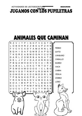 ACTIVIDADES DE LECTOESCRITURA SEGUNDO
GRADO
13
PERRO
GATO
CANGURO
CABALLO
BURRO
VACA
CABRA
YEGUA
ZORRO
LOBO
OSO
CERDO
R Z V I T P I N H F V C G T G
L O B O H R Z Z B E U P Z H N
F V C V C A D Y A M A R N L B
B Q H I O A F Q M B Z A P Q C
T K Q R E A B M O Q N V C U N
D A R L Z S M R B A N G A T O
S E L J F Z V D A Z O R R O U
P B Q A W H D O V K V A I R X
C A B A L L O K C T R T O Y Z
P S W O X W D O O E I C L B O
W Q V S D T R M P U R D M R V
S O W O R U X D C M D D R L M
T P B N G K G P R J H U O V L
Y R C N O N A D V U B O X A U
E O A I M K P S Y L L B Q C W
G C U V Y P N M F W G E R A Q
U U C U I Z H J Y U Y Y M G R
A Y E I D N R D L X Q A K N L
 
