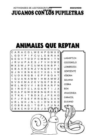 ACTIVIDADES DE LECTOESCRITURA SEGUNDO
GRADO
14
LAGARTIJA
COCODRILO
LOMBRICES
SERPIENTE
VÍBORA
IGUANA
COBRA
BOA
ANACONDA
CARACOL
GUSANO
CULEBRA
C A R A C O L W E H P Q W X E
L G D Y P I F C U L E B R A K
G E G V T O D F C M M N I T N
J R U U P A E S J F V H D W E
M X S W J P C U M K O N B P I
S B A X R S R Z V N Q R V A B
Q J N V B N K G C Y X G L V W
C U O X R G B I E P F B O A T
I G U A N A W M I H M A M W Z
S V G C M A Z E V Q G F B D A
W E L M O V V I B O R A R F N
D I R O F C L A G A R T I J A
B O A P Q W O W B N Q R C K C
X T K K I T B D X Z J P E H O
E F J P S E F R R G M L S A N
U R L Q H J N L C I D N X K D
C O B R A Q I T G P L F U N A
Z B K C H D Y Z E J D O W M D
 